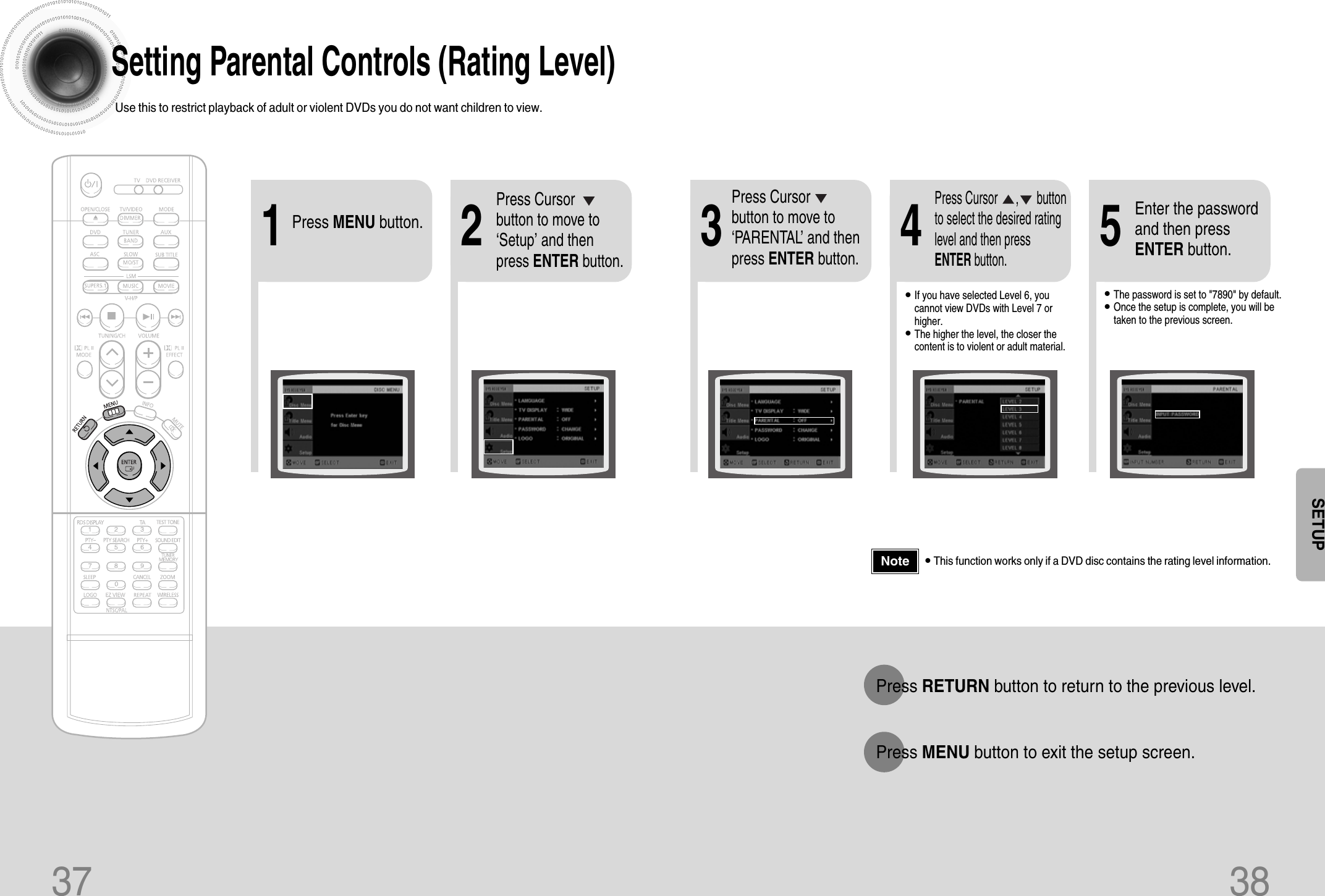 37 38Setting Parental Controls (Rating Level)Use this to restrict playback of adult or violent DVDs you do not want children to view.•This function works only if a DVD disc contains the rating level information.Press RETURN button to return to the previous level.Press MENU button to exit the setup screen.21Press MENU button.Press Cursorbutton to move to‘Setup’ and thenpress ENTER button.4•The password is set to &quot;7890&quot; by default.•Once the setup is complete, you will betaken to the previous screen.•If you have selected Level 6, youcannot view DVDs with Level 7 orhigher.•The higher the level, the closer thecontent is to violent or adult material.3 5Press Cursorbutton to move to‘PARENTAL’ and thenpress ENTER button.Press Cursor      ,      buttonto select the desired ratinglevel and then pressENTER button.Enter the passwordand then pressENTER button.NoteSETUP