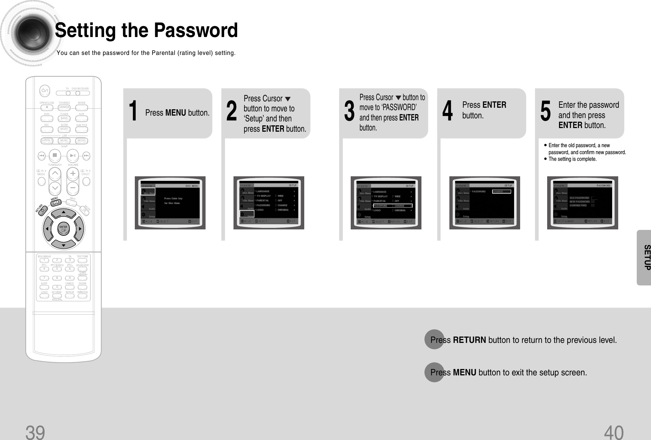 21Press MENU button.Press Cursorbutton to move to‘Setup’ and thenpress ENTER button.4•Enter the old password, a newpassword, and confirm new password.•The setting is complete.3 5Press RETURN button to return to the previous level.Press MENU button to exit the setup screen.39 40Press Cursor      button tomove to ‘PASSWORD’and then press ENTERbutton.Press ENTERbutton.Enter the passwordand then pressENTER button.SETUPSetting the PasswordYou can set the password for the Parental (rating level) setting.