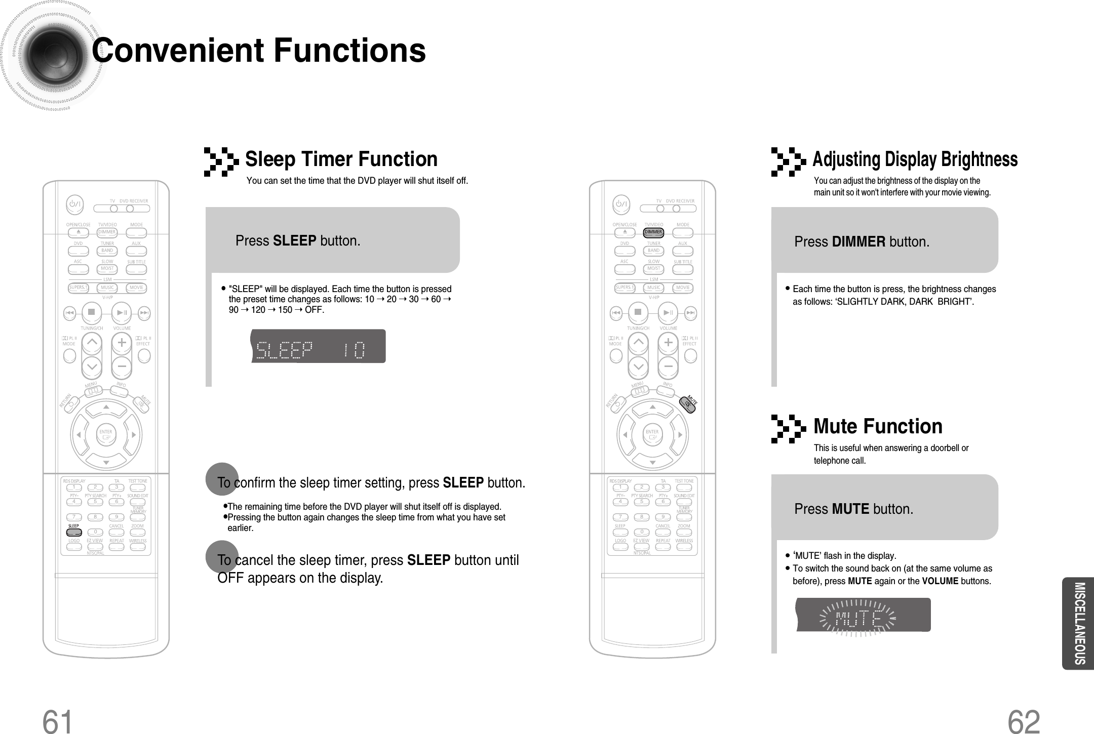 61 62Convenient Functions•The remaining time before the DVD player will shut itself off is displayed.•Pressing the button again changes the sleep time from what you have setearlier.To confirm the sleep timer setting, press SLEEP button.•Each time the button is press, the brightness changesas follows: ‘SLIGHTLY DARK, DARK  BRIGHT’.• &quot;SLEEP&quot; will be displayed. Each time the button is pressedthe preset time changes as follows: 10 ➝ 20 ➝ 30 ➝ 60 ➝90 ➝ 120 ➝ 150 ➝ OFF.TITLECHAPPRGM RDS RTSTTUNEDkHzMHzTITLECHAPPRGM RDS RTSTTUNEDkHzMHzPress SLEEP button.Sleep Timer FunctionYou can set the time that the DVD player will shut itself off.Adjusting Display BrightnessYou can adjust the brightness of the display on themain unit so it won&apos;t interfere with your movie viewing.To cancel the sleep timer, press SLEEP button untilOFF appears on the display.Press DIMMER button.•‘MUTE’ flash in the display.•To switch the sound back on (at the same volume asbefore), press MUTE again or the VOLUME buttons.Mute FunctionThis is useful when answering a doorbell ortelephone call.Press MUTE button.MISCELLANEOUS