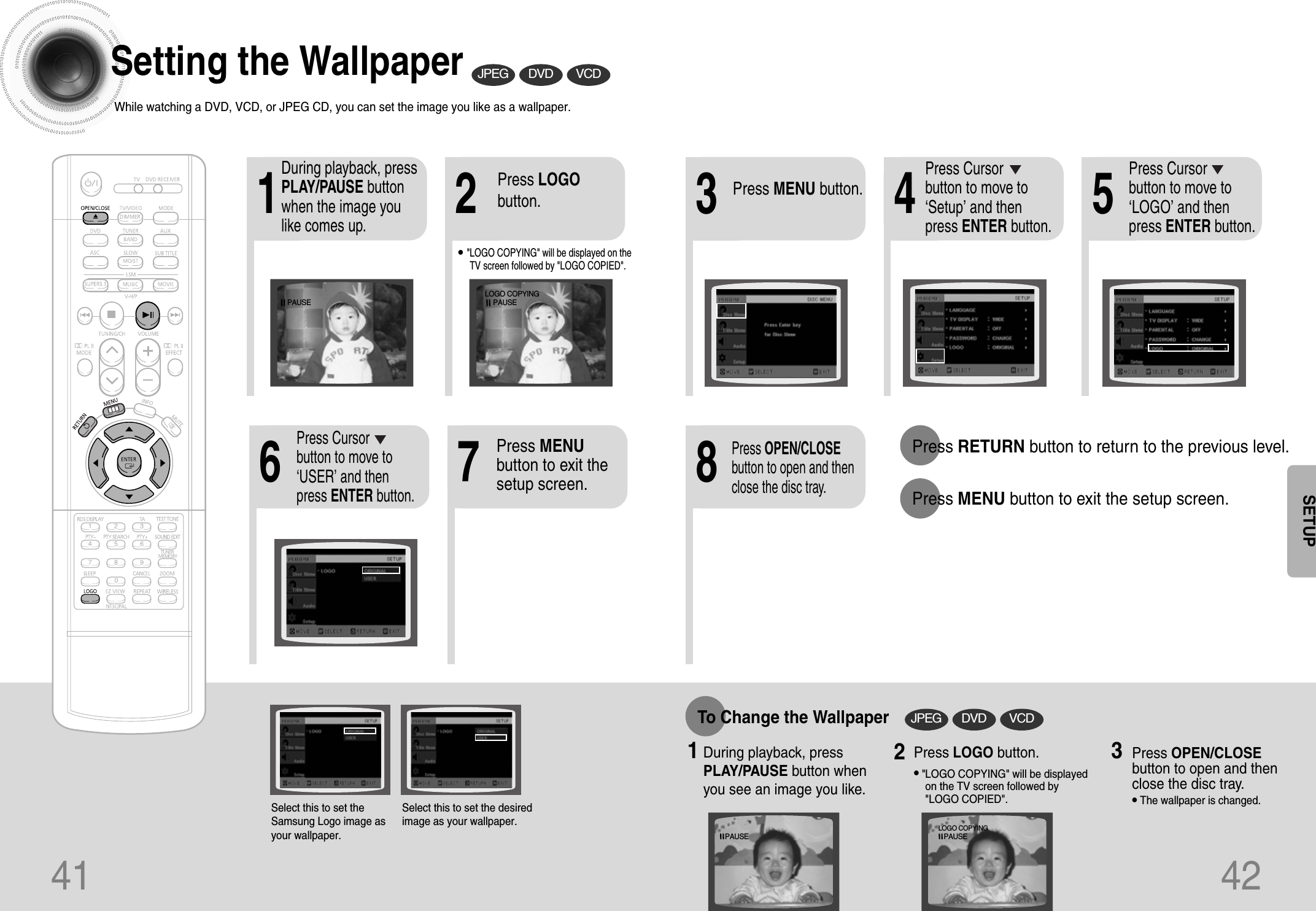 41 42Setting the WallpaperWhile watching a DVD, VCD, or JPEG CD, you can set the image you like as a wallpaper.•&quot;LOGO COPYING&quot; will be displayed on theTV screen followed by &quot;LOGO COPIED&quot;.21 43 576 8Press RETURN button to return to the previous level.Press MENU button to exit the setup screen.During playback, pressPLAY/PAUSE buttonwhen the image youlike comes up.Press MENU button.Press LOGObutton.DVD VCDJPEGPress Cursorbutton to move to‘Setup’ and thenpress ENTER button.Press Cursorbutton to move to‘LOGO’ and thenpress ENTER button.Press MENUbutton to exit thesetup screen.Press OPEN/CLOSEbutton to open and thenclose the disc tray.Press Cursorbutton to move to‘USER’ and thenpress ENTER button.DVD VCDJPEGTo Change the Wallpaper1During playback, pressPLAY/PAUSE button whenyou see an image you like.Press LOGO button.•&quot;LOGO COPYING&quot; will be displayedon the TV screen followed by&quot;LOGO COPIED&quot;.23Press OPEN/CLOSEbutton to open and thenclose the disc tray.•The wallpaper is changed.Select this to set theSamsung Logo image asyour wallpaper.Select this to set the desiredimage as your wallpaper.SETUPPAUSELOGO COPYINGPAUSEPAUSELOGO COPYINGPAUSE