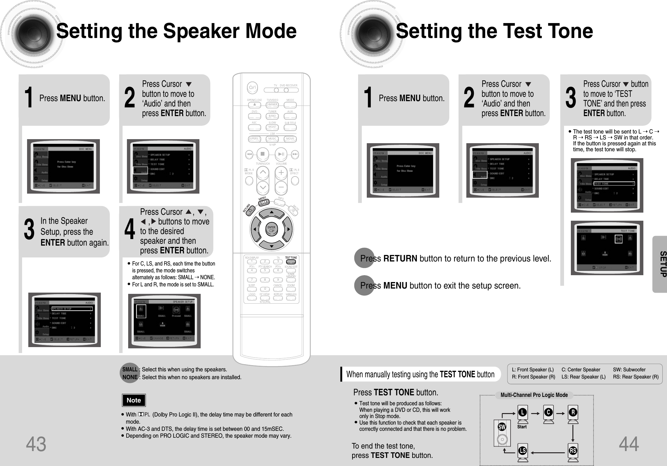 2143Setting the Speaker Mode Setting the Test TonePress MENU button.Press Cursorbutton to move to‘Audio’ and thenpress ENTER button.In the SpeakerSetup, press theENTER button again.L: Front Speaker (L) C: Center Speaker SW: Subwoofer R: Front Speaker (R) LS: Rear Speaker (L) RS: Rear Speaker (R)Press Cursor     ,     , ,    buttons to moveto the desiredspeaker and thenpress ENTER button.•For C, LS, and RS, each time the buttonis pressed, the mode switchesalternately as follows: SMALL ➝ NONE.•For L and R, the mode is set to SMALL.•With           (Dolby Pro Logic II), the delay time may be different for eachmode.•With AC-3 and DTS, the delay time is set between 00 and 15mSEC.•Depending on PRO LOGIC and STEREO, the speaker mode may vary.Press RETURN button to return to the previous level.Press MENU button to exit the setup screen.43 44NoteSETUPSMALL: Select this when using the speakers.NONE : Select this when no speakers are installed.21Press MENU button.Press Cursorbutton to move to‘Audio’ and thenpress ENTER button.3Press Cursor      buttonto move to ‘TESTTONE’ and then pressENTER button.•The test tone will be sent to L ➝ C ➝R ➝ RS ➝ LS ➝ SW in that order. If the button is pressed again at thistime, the test tone will stop.To end the test tone, press TEST TONE button.Press TEST TONE button.•Test tone will be produced as follows:When playing a DVD or CD, this will work only in Stop mode.•Use this function to check that each speaker iscorrectly connected and that there is no problem.When manually testing using the TEST TONE buttonMulti-Channel Pro Logic ModeStart