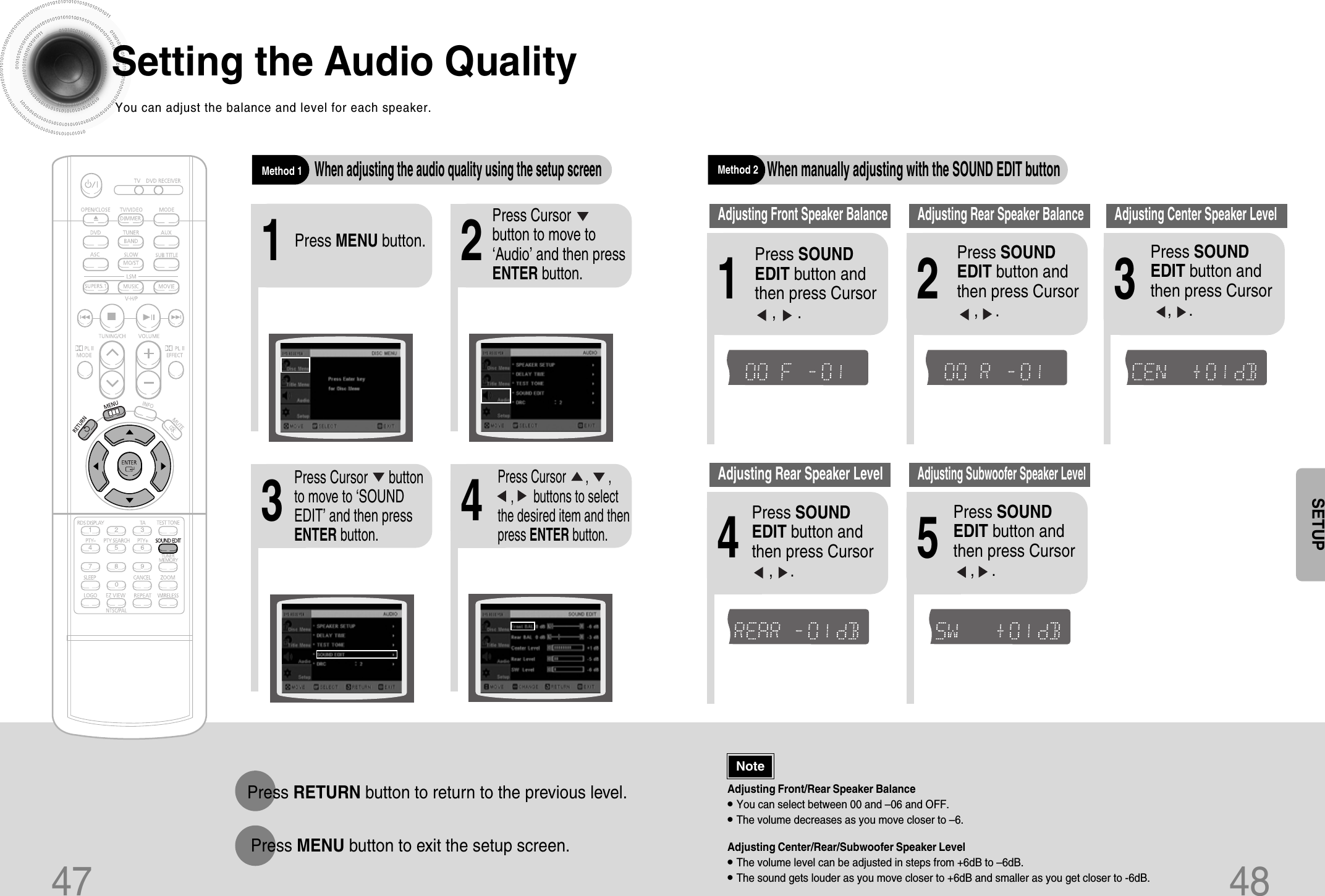 47Setting the Audio QualityYou can adjust the balance and level for each speaker.2143Press MENU button.Press Cursor     button to move to‘Audio’ and then pressENTER button.Press Cursor      buttonto move to ‘SOUNDEDIT’ and then pressENTER button.Press Cursor      ,      , ,      buttons to selectthe desired item and thenpress ENTER button.Adjusting Front/Rear Speaker Balance•You can select between 00 and –06 and OFF.•The volume decreases as you move closer to –6.Adjusting Center/Rear/Subwoofer Speaker Level•The volume level can be adjusted in steps from +6dB to –6dB.•The sound gets louder as you move closer to +6dB and smaller as you get closer to -6dB.Method 1When adjusting the audio quality using the setup screenMethod 2When manually adjusting with the SOUND EDIT button21Adjusting Front Speaker Balance Adjusting Rear Speaker BalancePress SOUNDEDIT button andthen press Cursor    ,     .3Adjusting Center Speaker Level4 5Adjusting Rear Speaker LevelAdjusting Subwoofer Speaker LevelPress RETURN button to return to the previous level.Press MENU button to exit the setup screen.48Press SOUNDEDIT button andthen press Cursor    ,    .Press SOUNDEDIT button andthen press Cursor   ,    .Press SOUNDEDIT button andthen press Cursor   ,    .Press SOUNDEDIT button andthen press Cursor   ,    .NoteSETUPTITLECHAPPRGM RDS RTSTTUNEDkHzMHzTITLECHAPPRGM RDS RTSTTUNEDkHzMHzTITLECHAPPRGM RDS RTSTTUNEDkHzMHzTITLECHAPPRGM RDS RTSTTUNEDkHzMHzTITLECHAPPRGM RDS RTSTTUNEDkHzMHz