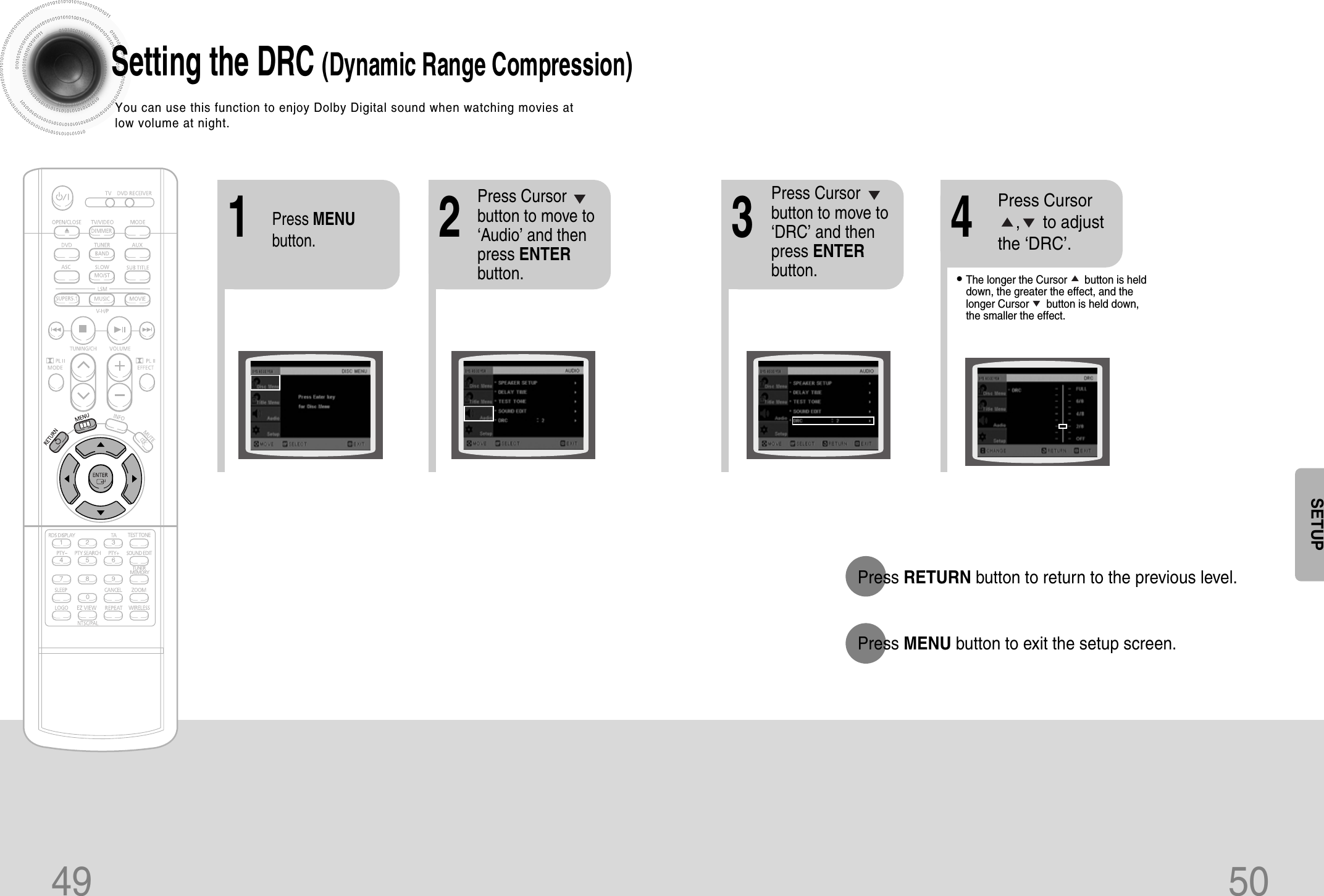 49 50Setting the DRC (Dynamic Range Compression)You can use this function to enjoy Dolby Digital sound when watching movies atlow volume at night.12Press MENUbutton.Press Cursorbutton to move to‘Audio’ and thenpress ENTERbutton.•The longer the Cursor      button is helddown, the greater the effect, and thelonger Cursor      button is held down,the smaller the effect.34Press Cursorbutton to move to‘DRC’ and thenpress ENTERbutton.Press Cursor     ,     to adjustthe ‘DRC’.Press RETURN button to return to the previous level.Press MENU button to exit the setup screen.SETUP