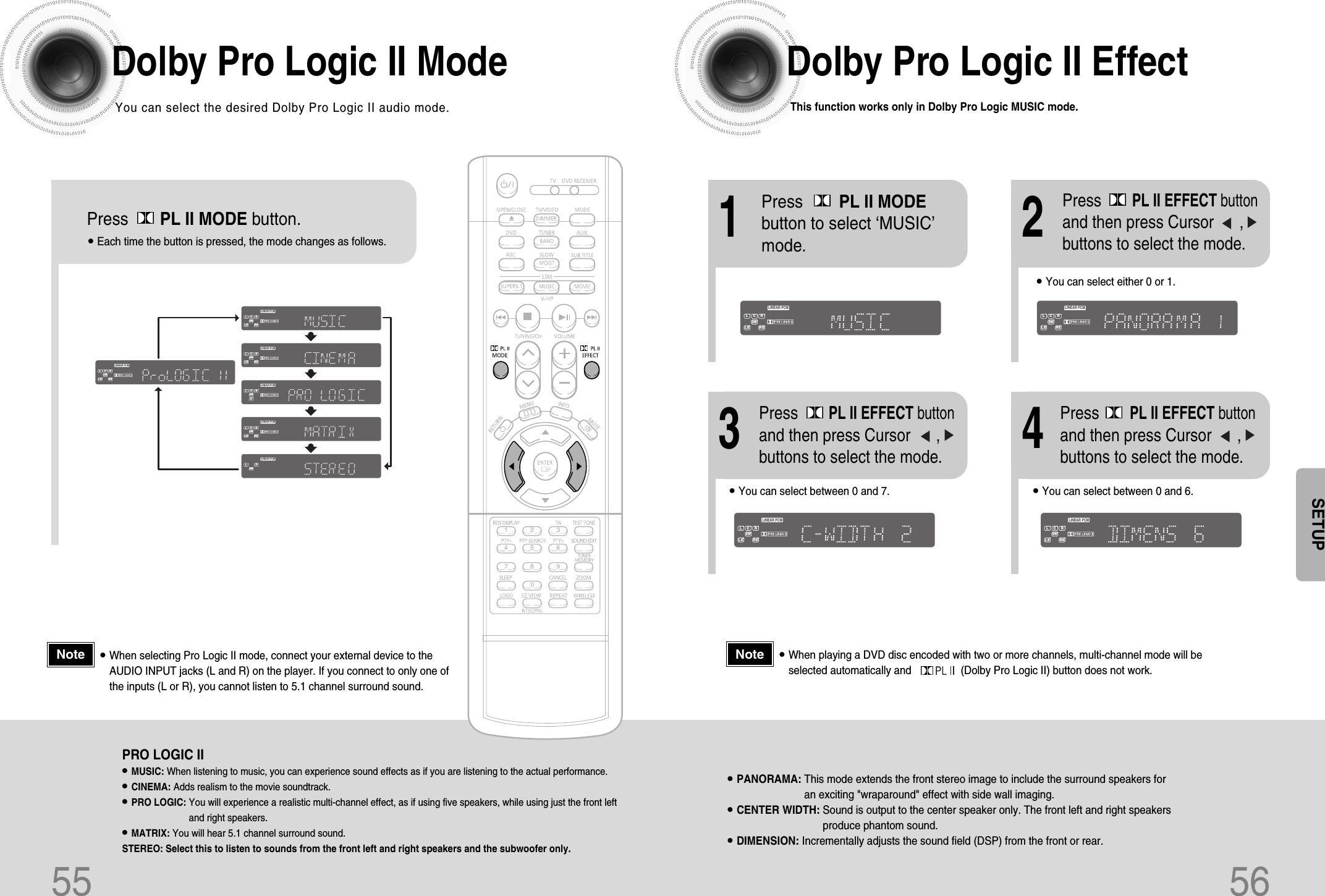 55 56Dolby Pro Logic II ModeYou can select the desired Dolby Pro Logic II audio mode.Dolby Pro Logic II EffectThis function works only in Dolby Pro Logic MUSIC mode.Press       PL II MODE button.DSPCMXLINEAR PCMMPEG-2 AAC MPEGL C RSWLS RSTITLE PBCCHAPPRGM RDS RTTA TUNEDkHzMHzSTDSPCMXLINEAR PCMMPEG-2 AAC MPEGL C RSWLS RSTITLE PBCCHAPPRGM RDS RTTA TUNEDkHzMHzSTDSPCMXLINEAR PCMMPEG-2 AAC MPEGL C RSWLS RSTITLE PBCCHAPPRGM RDS RTTA TUNEDkHzMHzSTDSPCMXLINEAR PCMMPEG-2 AAC MPEGL C RSWLS RSTITLE PBCCHAPPRGM RDS RTTA TUNEDkHzMHzSTDSPCMXLINEAR PCMMPEG-2 AAC MPEGL C RSWLS RSTITLE PBCCHAPPRGM RDS RTTA TUNEDkHzMHzSTDSPCMXLINEAR PCMMPEG-2 AAC MPEGLCRSWLS RSTITLE PBCCHAPPRGM RDS RTTA TUNEDkHzMHzSTSPRO LOGIC II•MUSIC: When listening to music, you can experience sound effects as if you are listening to the actual performance.•CINEMA: Adds realism to the movie soundtrack.•PRO LOGIC: You will experience a realistic multi-channel effect, as if using five speakers, while using just the front leftand right speakers.•MATRIX: You will hear 5.1 channel surround sound.STEREO: Select this to listen to sounds from the front left and right speakers and the subwoofer only.•Each time the button is pressed, the mode changes as follows.12•You can select between 0 and 7.•You can select between 0 and 6.34•PANORAMA: This mode extends the front stereo image to include the surround speakers foran exciting &quot;wraparound&quot; effect with side wall imaging.•CENTER WIDTH: Sound is output to the center speaker only. The front left and right speakersproduce phantom sound. •DIMENSION: Incrementally adjusts the sound field (DSP) from the front or rear.•When playing a DVD disc encoded with two or more channels, multi-channel mode will beselected automatically and                 (Dolby Pro Logic II) button does not work.•You can select either 0 or 1.Press        PL II MODEbutton to select ‘MUSIC’mode.Press PL II EFFECT buttonand then press Cursor      ,buttons to select the mode.DSPCMXLINEAR PCMMPEG-2 AAC MPEGL C RSWLS RSTITLE PBCCHAPPRGM RDS RTTA TUNEDkHzMHzSTDSPCMXLINEAR PCMMPEG-2 AAC MPEGL C RSWLS RSTITLE PBCCHAPPRGM RDS RTTA TUNEDkHzMHzSTDSPCMXLINEAR PCMMPEG-2 AAC MPEGL C RSWLS RSTITLE PBCCHAPPRGM RDS RTTA TUNEDkHzMHzSTDSPCMXLINEAR PCMMPEG-2 AAC MPEGL C RSWLS RSTITLE PBCCHAPPRGM RDS RTTA TUNEDkHzMHzSTPress PL II EFFECT buttonand then press Cursor      ,buttons to select the mode.Press PL II EFFECT buttonand then press Cursor      ,buttons to select the mode.NoteSETUP•When selecting Pro Logic II mode, connect your external device to theAUDIO INPUT jacks (L and R) on the player. If you connect to only one ofthe inputs (L or R), you cannot listen to 5.1 channel surround sound.Note
