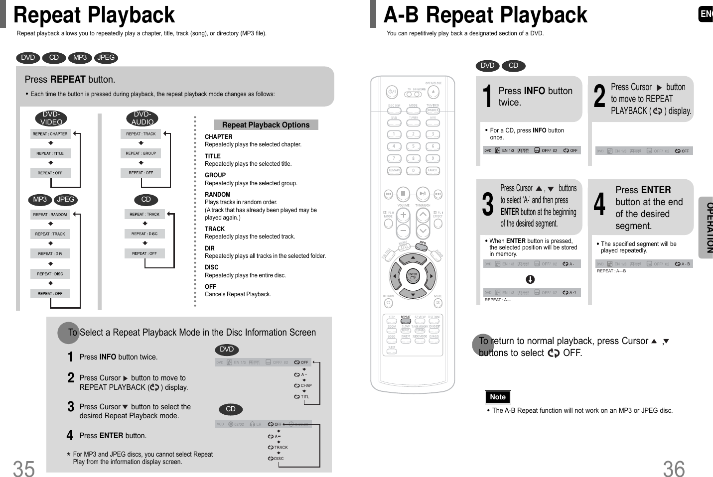 ENG36•The A-B Repeat function will not work on an MP3 or JPEG disc.2Press Cursor       buttonto move to REPEATPLAYBACK (      ) display.•For a CD, press INFO buttononce.1Press INFO buttontwice.A -A -?REPEAT : A—A - BREPEAT : A—B•The specified segment will beplayed repeatedly.4Press ENTERbutton at the endof the desiredsegment.•When ENTER button is pressed,the selected position will be storedin memory.3Press Cursor       ,        buttonsto select ‘A-’ and then pressENTER button at the beginningof the desired segment.To return to normal playback, press Cursor     ,buttons to select       OFF.DVD CD35Press REPEAT button.•Each time the button is pressed during playback, the repeat playback mode changes as follows:CHAPTERRepeatedly plays the selected chapter.TITLERepeatedly plays the selected title.GROUPRepeatedly plays the selected group.RANDOMPlays tracks in random order.(A track that has already been played may beplayed again.)TRACKRepeatedly plays the selected track.DIRRepeatedly plays all tracks in the selected folder.DISCRepeatedly plays the entire disc.OFFCancels Repeat Playback.Repeat Playback OptionsNoteOPERATIONDVD CD MP3 JPEGTo Select a Repeat Playback Mode in the Disc Information ScreenPress INFO button twice.1Press Cursor     button to move toREPEAT PLAYBACK (     ) display.2Press Cursor     button to select thedesired Repeat Playback mode.3DVDCD*For MP3 and JPEG discs, you cannot select RepeatPlay from the information display screen.Press ENTER button.4Repeat playback allows you to repeatedly play a chapter, title, track (song), or directory (MP3 file). You can repetitively play back a designated section of a DVD.Repeat Playback A-B Repeat PlaybackCDMP3 JPEGDVD-VIDEODVD-AUDIO