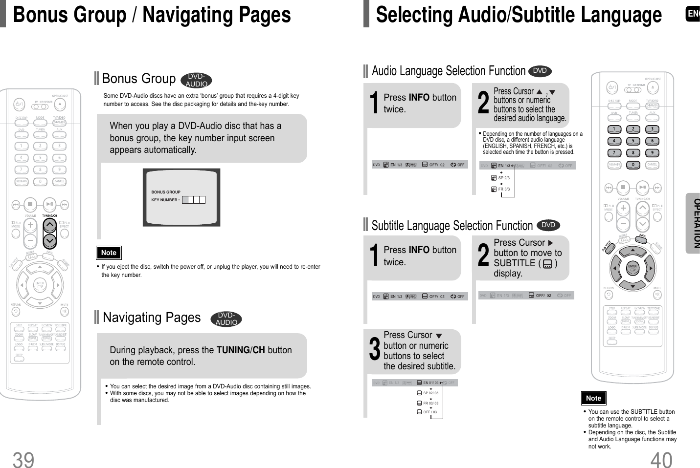 ENGSome DVD-Audio discs have an extra ‘bonus’ group that requires a 4-digit keynumber to access. See the disc packaging for details and the-key number.Bonus GroupWhen you play a DVD-Audio disc that has abonus group, the key number input screenappears automatically. •You can select the desired image from a DVD-Audio disc containing still images.•With some discs, you may not be able to select images depending on how thedisc was manufactured.•If you eject the disc, switch the power off, or unplug the player, you will need to re-enterthe key number.NoteDVD-AUDIOBONUS GROUPKEY NUMBER : Navigating PagesDuring playback, press the TUNING/CH buttonon the remote control. DVD-AUDIOBonus Group / Navigating Pages4039OPERATION•Depending on the number of languages on aDVD disc, a different audio language(ENGLISH, SPANISH, FRENCH, etc.) isselected each time the button is pressed. 2Press Cursor      ,buttons or numericbuttons to select thedesired audio language.1Press INFO buttontwice.SP 2/3FR 3/3EN 1/3 EN 01/ 03OFFSP 02/ 03FR 03/ 03OFF / 03•You can use the SUBTITLE buttonon the remote control to select asubtitle language.•Depending on the disc, the Subtitleand Audio Language functions maynot work.Audio Language Selection FunctionDVDSubtitle Language Selection FunctionDVD2Press Cursorbutton to move toSUBTITLE (     )display.1Press INFO buttontwice.3Press Cursorbutton or numericbuttons to selectthe desired subtitle.NoteSelecting Audio/Subtitle Language