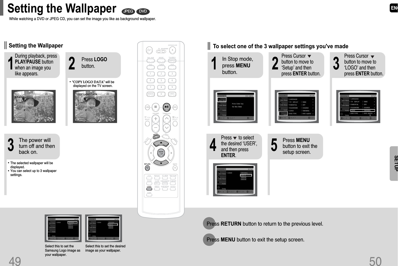 ENG50SETUP21 3In Stop mode,press MENUbutton.Press Cursorbutton to move to‘Setup’ and thenpress ENTER button.Press Cursorbutton to move to‘LOGO’ and thenpress ENTER button.To select one of the 3 wallpaper settings you&apos;ve made54Press MENUbutton to exit thesetup screen.Press      to selectthe desired ‘USER’,and then pressENTER.Press RETURN button to return to the previous level.Press MENU button to exit the setup screen.49DVDJPEGSelect this to set theSamsung Logo image asyour wallpaper.Select this to set the desiredimage as your wallpaper.•“COPY LOGO DATA” will bedisplayed on the TV screen.•The selected wallpaper will bedisplayed. •You can select up to 3 wallpapersettings.213During playback, pressPLAY/PAUSE buttonwhen an image youlike appears.Press LOGObutton.The power willturn off and thenback on.PAUSECOPY LOGO DATASetting the WallpaperWhile watching a DVD or JPEG CD, you can set the image you like as background wallpaper.Setting the Wallpaper