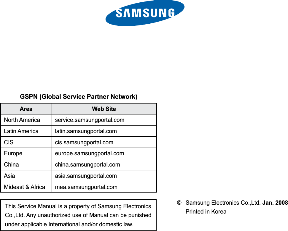 This Service Manual is a property of Samsung Electronics Co.,Ltd. Any unauthorized use of Manual can be punished under applicable International and/or domestic law.GSPN (Global Service Partner Network)Area Web SiteNorth America service.samsungportal.comLatin America latin.samsungportal.comCIS cis.samsungportal.comEurope europe.samsungportal.comChina china.samsungportal.comAsia asia.samsungportal.comMideast &amp; Africa mea.samsungportal.com©  Samsung Electronics Co.,Ltd. Jan. 2008 Printed in Korea