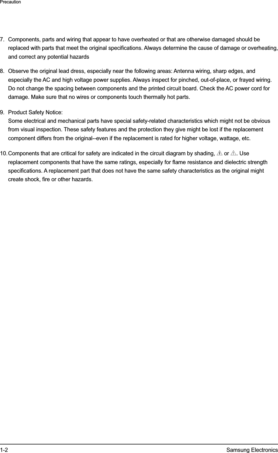 1-2 Samsung ElectronicsPrecaution7.  Components, parts and wiring that appear to have overheated or that are otherwise damaged should be replaced with parts that meet the original specifications. Always determine the cause of damage or overheating, and correct any potential hazards8.  Observe the original lead dress, especially near the following areas: Antenna wiring, sharp edges, and especially the AC and high voltage power supplies. Always inspect for pinched, out-of-place, or frayed wiring. Do not change the spacing between components and the printed circuit board. Check the AC power cord for damage. Make sure that no wires or components touch thermally hot parts.9.  Product Safety Notice: Some electrical and mechanical parts have special safety-related characteristics which might not be obvious from visual inspection. These safety features and the protection they give might be lost if the replacement component differs from the original--even if the replacement is rated for higher voltage, wattage, etc.10. Components that are critical for safety are indicated in the circuit diagram by shading,   or  . Use replacement components that have the same ratings, especially for flame resistance and dielectric strength specifications. A replacement part that does not have the same safety characteristics as the original might create shock, fire or other hazards.