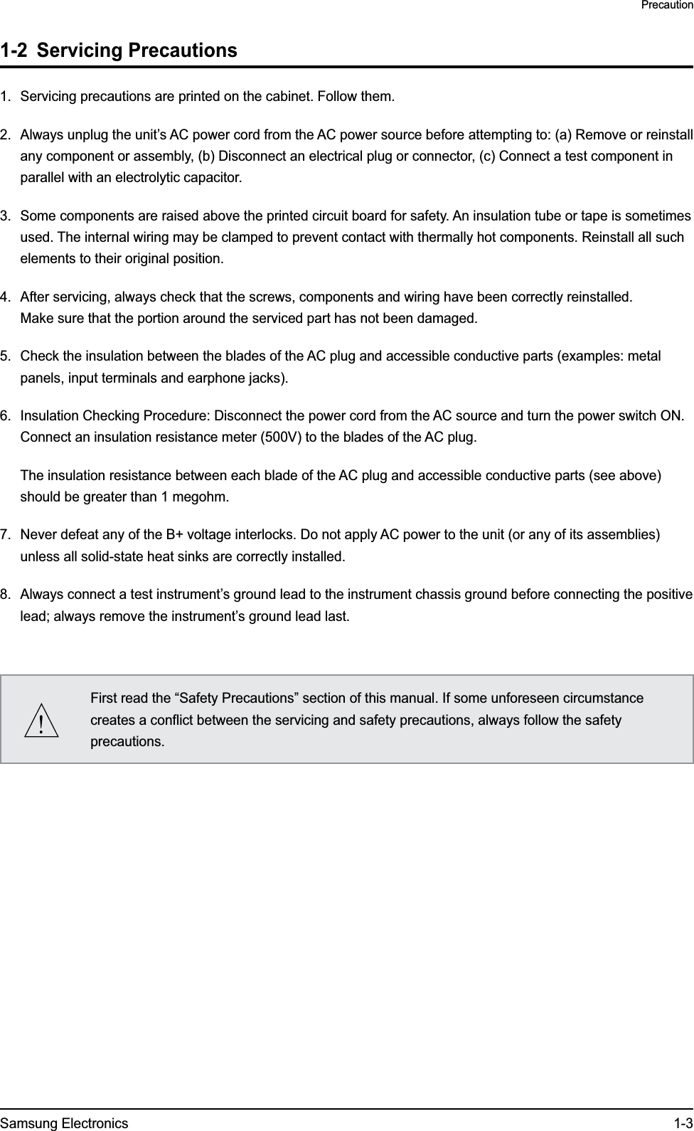 Samsung Electronics 1-3Precaution1-2 Servicing Precautions1.  Servicing precautions are printed on the cabinet. Follow them.2.  Always unplug the unit’s AC power cord from the AC power source before attempting to: (a) Remove or reinstall any component or assembly, (b) Disconnect an electrical plug or connector, (c) Connect a test component in parallel with an electrolytic capacitor.3.  Some components are raised above the printed circuit board for safety. An insulation tube or tape is sometimes used. The internal wiring may be clamped to prevent contact with thermally hot components. Reinstall all such elements to their original position.4.  After servicing, always check that the screws, components and wiring have been correctly reinstalled.  Make sure that the portion around the serviced part has not been damaged.5.  Check the insulation between the blades of the AC plug and accessible conductive parts (examples: metal panels, input terminals and earphone jacks).6.  Insulation Checking Procedure: Disconnect the power cord from the AC source and turn the power switch ON. Connect an insulation resistance meter (500V) to the blades of the AC plug.  The insulation resistance between each blade of the AC plug and accessible conductive parts (see above) should be greater than 1 megohm.7.  Never defeat any of the B+ voltage interlocks. Do not apply AC power to the unit (or any of its assemblies) unless all solid-state heat sinks are correctly installed.8.  Always connect a test instrument’s ground lead to the instrument chassis ground before connecting the positive lead; always remove the instrument’s ground lead last.First read the “Safety Precautions” section of this manual. If some unforeseen circumstance creates a conflict between the servicing and safety precautions, always follow the safety precautions.