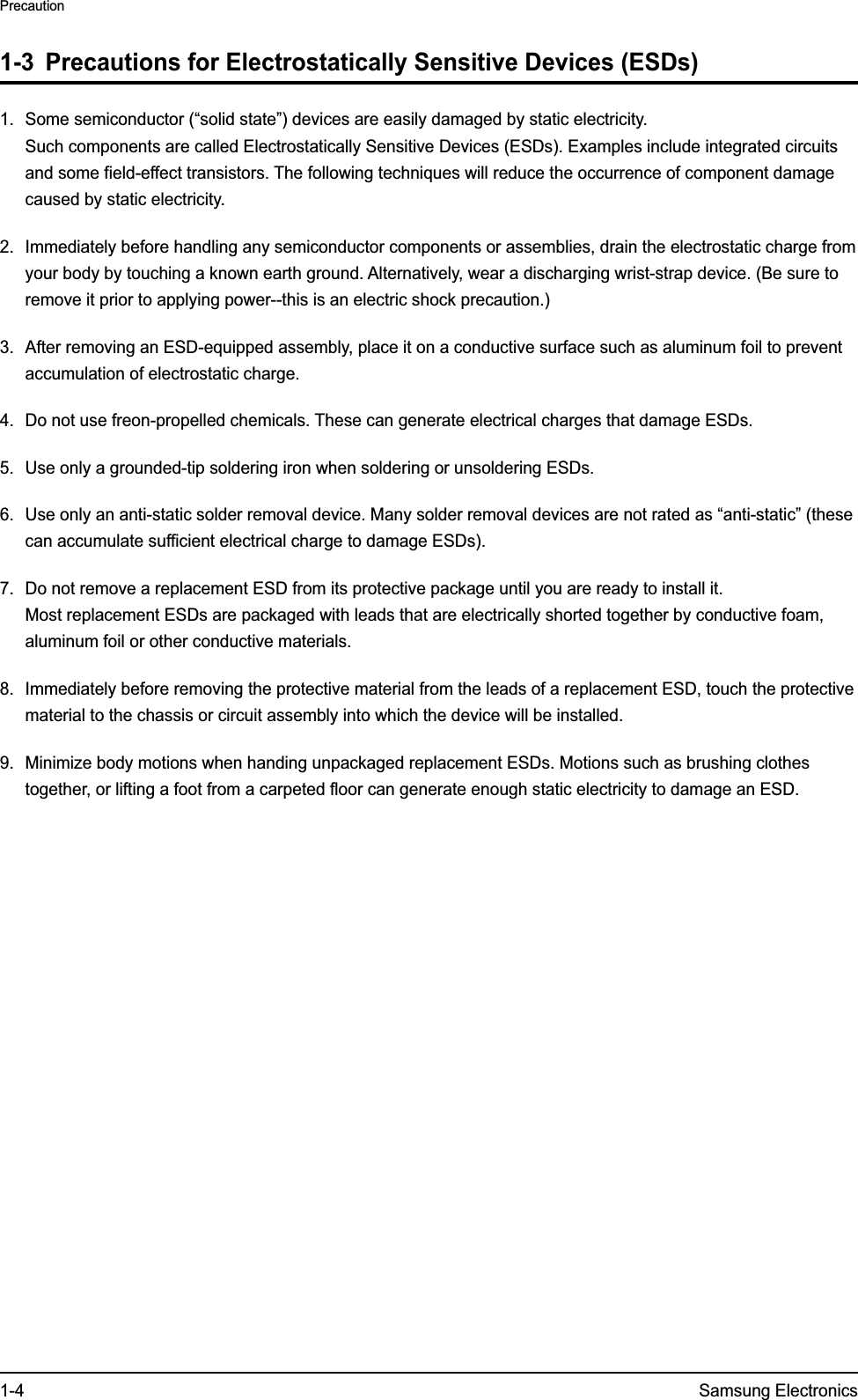 1-4 Samsung ElectronicsPrecaution1-3  Precautions for Electrostatically Sensitive Devices (ESDs)1.  Some semiconductor (“solid state”) devices are easily damaged by static electricity. Such components are called Electrostatically Sensitive Devices (ESDs). Examples include integrated circuits and some field-effect transistors. The following techniques will reduce the occurrence of component damage caused by static electricity.2.  Immediately before handling any semiconductor components or assemblies, drain the electrostatic charge from your body by touching a known earth ground. Alternatively, wear a discharging wrist-strap device. (Be sure to remove it prior to applying power--this is an electric shock precaution.)3.  After removing an ESD-equipped assembly, place it on a conductive surface such as aluminum foil to prevent accumulation of electrostatic charge.4.  Do not use freon-propelled chemicals. These can generate electrical charges that damage ESDs.5.  Use only a grounded-tip soldering iron when soldering or unsoldering ESDs.6.  Use only an anti-static solder removal device. Many solder removal devices are not rated as “anti-static” (these can accumulate sufficient electrical charge to damage ESDs).7.  Do not remove a replacement ESD from its protective package until you are ready to install it.  Most replacement ESDs are packaged with leads that are electrically shorted together by conductive foam, aluminum foil or other conductive materials.8.  Immediately before removing the protective material from the leads of a replacement ESD, touch the protective material to the chassis or circuit assembly into which the device will be installed. 9.  Minimize body motions when handing unpackaged replacement ESDs. Motions such as brushing clothes together, or lifting a foot from a carpeted floor can generate enough static electricity to damage an ESD.