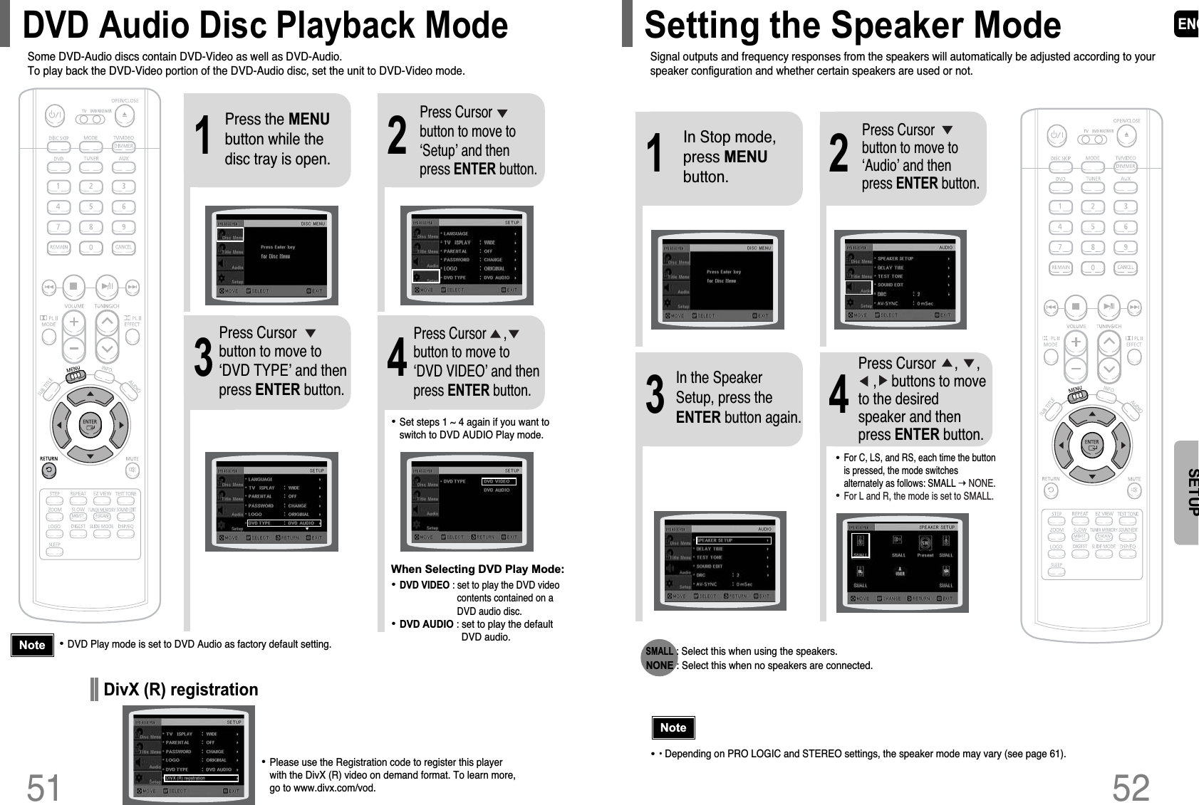 ENG52SETUP2143In Stop mode,press MENUbutton.Press Cursorbutton to move to‘Audio’ and thenpress ENTER button.In the SpeakerSetup, press theENTER button again.Press Cursor     ,     , ,    buttons to moveto the desiredspeaker and thenpress ENTER button.•For C, LS, and RS, each time the buttonis pressed, the mode switchesalternately as follows: SMALL ➝ NONE.•For L and R, the mode is set to SMALL.51SMALL: Select this when using the speakers.NONE : Select this when no speakers are connected.•• Depending on PRO LOGIC and STEREO settings, the speaker mode may vary (see page 61).NoteSignal outputs and frequency responses from the speakers will automatically be adjusted according to yourspeaker configuration and whether certain speakers are used or not.Setting the Speaker Mode21Press the MENUbutton while thedisc tray is open.Press Cursorbutton to move to‘Setup’ and thenpress ENTER button.43Press Cursorbutton to move to‘DVD TYPE’ and thenpress ENTER button.Press Cursor     ,button to move to‘DVD VIDEO’ and thenpress ENTER button.•DVD Play mode is set to DVD Audio as factory default setting.Note•Set steps 1 ~ 4 again if you want toswitch to DVD AUDIO Play mode. When Selecting DVD Play Mode:•DVD VIDEO : set to play the DVD videocontents contained on aDVD audio disc.•DVD AUDIO : set to play the defaultDVD audio.Some DVD-Audio discs contain DVD-Video as well as DVD-Audio.To play back the DVD-Video portion of the DVD-Audio disc, set the unit to DVD-Video mode.DVD Audio Disc Playback Mode•Please use the Registration code to register this player with the DivX (R) video on demand format. To learn more,  go to www.divx.com/vod.DivX (R) registration