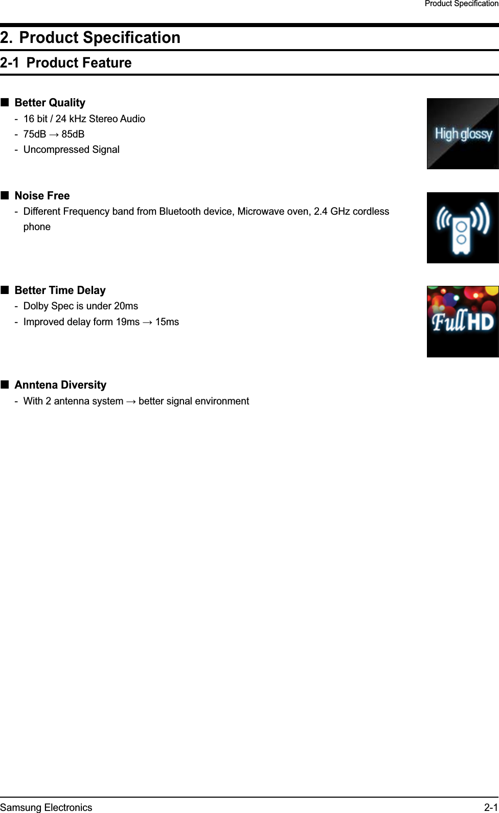 Samsung Electronics 2-1Product Specification2. Product Specification2-1 Product Feature Better Quality-  16 bit / 24 kHz Stereo Audio-  75dB → 85dB- Uncompressed Signal Noise Free-  Different Frequency band from Bluetooth device, Microwave oven, 2.4 GHz cordless phone  Better Time Delay-  Dolby Spec is under 20ms-  Improved delay form 19ms → 15ms Anntena Diversity-  With 2 antenna system → better signal environment