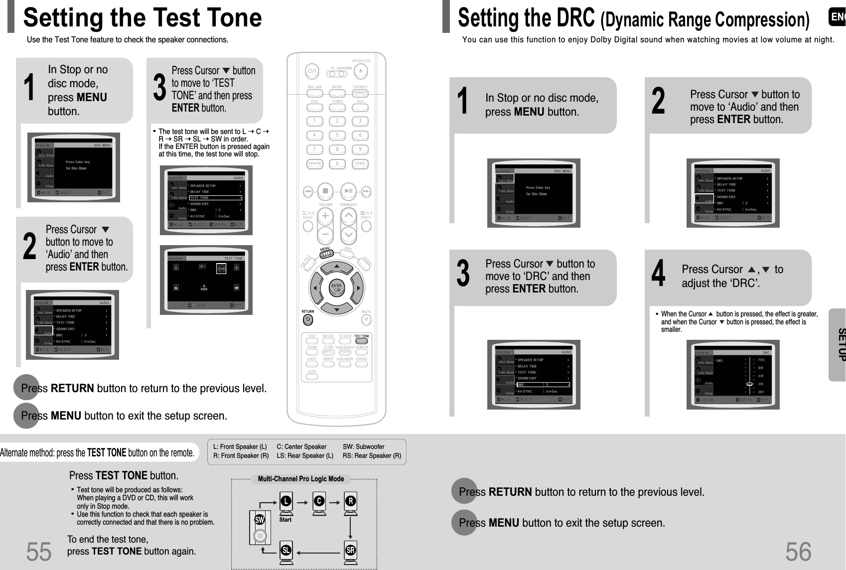 L: Front Speaker (L) C: Center Speaker SW: Subwoofer R: Front Speaker (R) LS: Rear Speaker (L) RS: Rear Speaker (R)Press RETURN button to return to the previous level.Press MENU button to exit the setup screen.21In Stop or nodisc mode,press MENUbutton.Press Cursorbutton to move to‘Audio’ and thenpress ENTER button.3Press Cursor      buttonto move to ‘TESTTONE’ and then pressENTER button.•The test tone will be sent to L ➝ C ➝R ➝ SR ➝ SL ➝ SW in order.  If the ENTER button is pressed againat this time, the test tone will stop.To end the test tone, press TEST TONE button again.Press TEST TONE button.•Test tone will be produced as follows:When playing a DVD or CD, this will work only in Stop mode.•Use this function to check that each speaker iscorrectly connected and that there is no problem.Alternate method: press the TEST TONE button on the remote.Multi-Channel Pro Logic ModeStartUse the Test Tone feature to check the speaker connections.Setting the Test ToneENG565512In Stop or no disc mode,  press MENU button.Press Cursor     button tomove to ‘Audio’ and thenpress ENTER button.•When the Cursor      button is pressed, the effect is greater,and when the Cursor      button is pressed, the effect issmaller.34Press Cursor     button tomove to ‘DRC’ and thenpress ENTER button.Press Cursor     ,     toadjust the ‘DRC’.Press RETURN button to return to the previous level.Press MENU button to exit the setup screen.You can use this function to enjoy Dolby Digital sound when watching movies at low volume at night.Setting the DRC (Dynamic Range Compression)SETUP