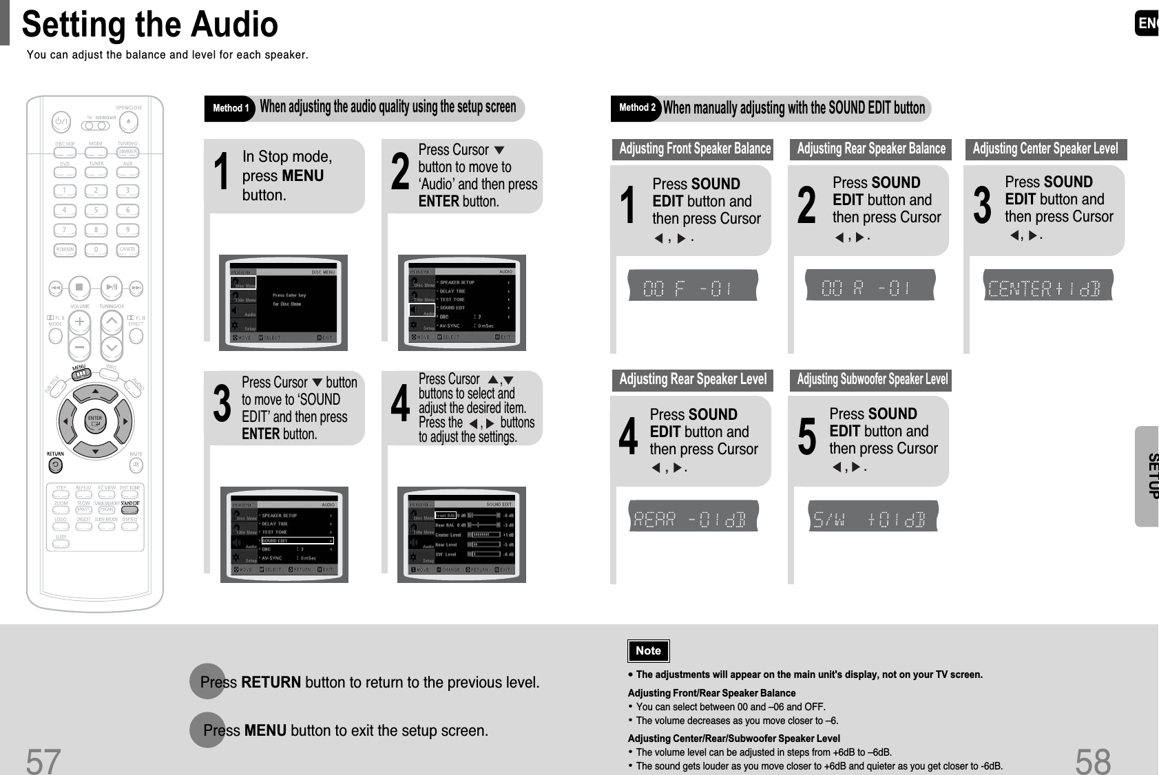 ENG•The adjustments will appear on the main unit&apos;s display, not on your TV screen.Adjusting Front/Rear Speaker Balance•You can select between 00 and –06 and OFF.•The volume decreases as you move closer to –6.Adjusting Center/Rear/Subwoofer Speaker Level•The volume level can be adjusted in steps from +6dB to –6dB.•The sound gets louder as you move closer to +6dB and quieter as you get closer to -6dB.Method 2When manually adjusting with the SOUND EDIT button21Adjusting Front Speaker Balance Adjusting Rear Speaker BalancePress SOUNDEDIT button andthen press Cursor    ,     .3Adjusting Center Speaker Level4 5Adjusting Rear Speaker LevelAdjusting Subwoofer Speaker Level58Press SOUNDEDIT button andthen press Cursor    ,    .Press SOUNDEDIT button andthen press Cursor   ,    .Press SOUNDEDIT button andthen press Cursor   ,    .Press SOUNDEDIT button andthen press Cursor   ,    .NoteSETUPTITLECHAPPRGM RDS RTSTTUNEDkHzMHzTITLECHAPPRGM RDS RTSTTUNEDkHzMHzTITLECHAPPRGM RDS RTSTTUNEDkHzMHzTITLECHAPPRGM RDS RTSTTUNEDkHzMHzTITLECHAPPRGM RDS RTSTTUNEDkHzMHz57Press RETURN button to return to the previous level.Press MENU button to exit the setup screen.2143In Stop mode,press MENUbutton.Press Cursor     button to move to‘Audio’ and then pressENTER button.Press Cursor      buttonto move to ‘SOUNDEDIT’ and then pressENTER button.Method 1When adjusting the audio quality using the setup screenPress Cursor       ,buttons to select andadjust the desired item.Press the      ,      buttonsto adjust the settings.You can adjust the balance and level for each speaker.Setting the Audio 