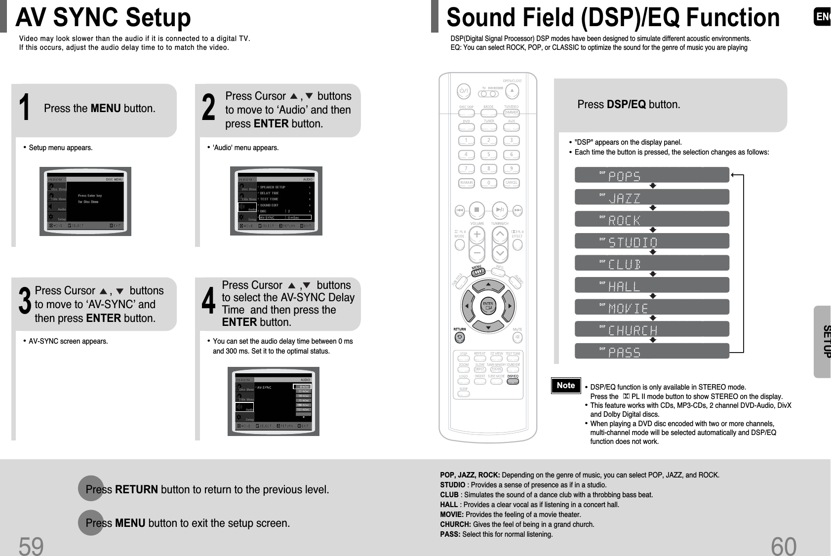 ENG60•&quot;DSP&quot; appears on the display panel.•Each time the button is pressed, the selection changes as follows:POP, JAZZ, ROCK: Depending on the genre of music, you can select POP, JAZZ, and ROCK.STUDIO : Provides a sense of presence as if in a studio.CLUB : Simulates the sound of a dance club with a throbbing bass beat.HALL : Provides a clear vocal as if listening in a concert hall.MOVIE: Provides the feeling of a movie theater.CHURCH: Gives the feel of being in a grand church. PASS: Select this for normal listening.Press DSP/EQ button.SETUP•DSP/EQ function is only available in STEREO mode.Press the       PL II mode button to show STEREO on the display.•This feature works with CDs, MP3-CDs, 2 channel DVD-Audio, DivXand Dolby Digital discs.•When playing a DVD disc encoded with two or more channels, multi-channel mode will be selected automatically and DSP/EQfunction does not work.NoteDSP(Digital Signal Processor) DSP modes have been designed to simulate different acoustic environments. EQ: You can select ROCK, POP, or CLASSIC to optimize the sound for the genre of music you are playingSound Field (DSP)/EQ FunctionVideo may look slower than the audio if it is connected to a digital TV. If this occurs, adjust the audio delay time to to match the video.AV SYNC Setup59Press RETURN button to return to the previous level.Press MENU button to exit the setup screen.•&apos;Audio&apos; menu appears.21•Setup menu appears.•AV-SYNC screen appears.3Press Cursor     ,     buttonsto move to ‘Audio’ and then press ENTER button.Press Cursor     ,      buttonsto move to ‘AV-SYNC’ andthen press ENTER button.Press the MENU button.4•You can set the audio delay time between 0 msand 300 ms. Set it to the optimal status.Press Cursor      ,     buttonsto select the AV-SYNC DelayTime  and then press theENTER button.