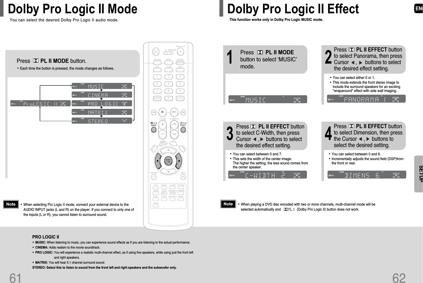 ENG62SETUPThis function works only in Dolby Pro Logic MUSIC mode.Dolby Pro Logic II Effect61Press       PL II MODE button.PRO LOGIC II•MUSIC: When listening to music, you can experience sound effects as if you are listening to the actual performance.•CINEMA: Adds realism to the movie soundtrack.•PRO LOGIC: You will experience a realistic multi-channel effect, as if using five speakers, while using just the front leftand right speakers.•MATRIX: You will hear 5.1 channel surround sound.STEREO: Select this to listen to sound from the front left and right speakers and the subwoofer only.•Each time the button is pressed, the mode changes as follows.•When selecting Pro Logic II mode, connect your external device to theAUDIO INPUT jacks (L and R) on the player. If you connect to only one ofthe inputs (L or R), you cannot listen to surround sound.NoteYou can select the desired Dolby Pro Logic II audio mode.Dolby Pro Logic II Mode12•You can select between 0 and 7.•This sets the width of the center image. The higher the setting, the less sound comes fromthe center speaker. •You can select between 0 and 6.•Incrementally adjusts the sound field (DSP)fromthe front or rear.34•When playing a DVD disc encoded with two or more channels, multi-channel mode will beselected automatically and                 (Dolby Pro Logic II) button does not work.•You can select either 0 or 1.•This mode extends the front stereo image toinclude the surround speakers for an exciting&quot;wraparound&quot; effect with side wall imaging.Press        PL II MODEbutton to select ‘MUSIC’mode.Press       PL II EFFECT buttonto select Panorama, then pressCursor     ,      buttons to selectthe desired effect setting.Press       PL II EFFECT buttonto select C-Width, then pressCursor     ,     buttons to selectthe desired effect setting.Press       PL II EFFECT buttonto select Dimension, then pressthe Cursor     ,     buttons toselect the desired setting.Note