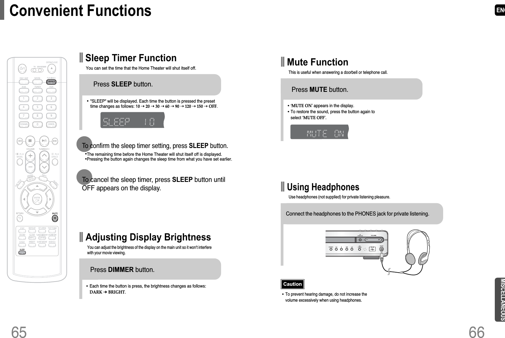 ENG66•Each time the button is press, the brightness changes as follows:DARK ➞BRIGHT.TITLECHAPPRGM RDS RTSTTUNEDkHzMHzAdjusting Display BrightnessYou can adjust the brightness of the display on the main unit so it won&apos;t interferewith your movie viewing.Press DIMMER button.MISCELLANEOUS65• &quot;SLEEP&quot; will be displayed. Each time the button is pressed the presettime changes as follows: 10 ➝20 ➝30 ➝60 ➝90 ➝120 ➝150 ➝OFF.TITLECHAPPRGM RDS RTSTTUNEDkHzMHzPress SLEEP button.Sleep Timer FunctionYou can set the time that the Home Theater will shut itself off.Convenient Functions•‘MUTE ON’ appears in the display.•To restore the sound, press the button again to select ‘MUTE OFF’.Mute FunctionThis is useful when answering a doorbell or telephone call.Press MUTE button.Using HeadphonesUse headphones (not supplied) for private listening pleasure.Connect the headphones to the PHONES jack for private listening.•The remaining time before the Home Theater will shut itself off is displayed.•Pressing the button again changes the sleep time from what you have set earlier.To confirm the sleep timer setting, press SLEEP button.To cancel the sleep timer, press SLEEP button untilOFF appears on the display.•To prevent hearing damage, do not increase thevolume excessively when using headphones.Caution