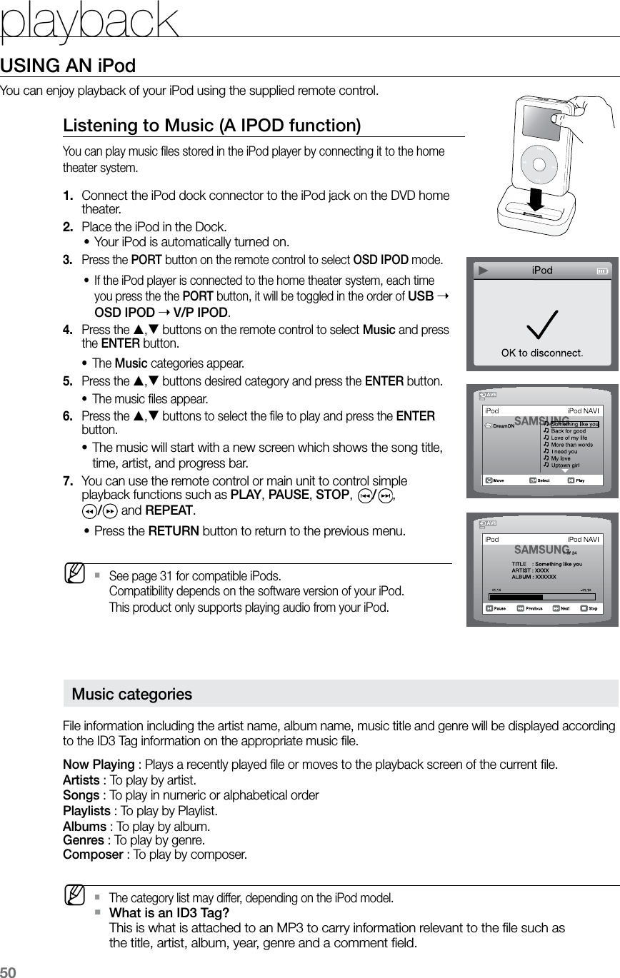 playback50USING AN iPodYou can enjoy playback of your iPod using the supplied remote control.Listening to Music (A IPOD function)You can play music ﬁles stored in the iPod player by connecting it to the home theater system.Connect the iPod dock connector to the iPod jack on the DVD home 1. theater.Place the iPod in the Dock.2. Your iPod is automatically turned on.•Press the 3.  PORT button on the remote control to select OSD IPOD mode.If the iPod player is connected to the home theater system, each time •you press the the PORT button, it will be toggled in the order of USB  OSD IPOD  V/P IPOD.Press the 4.  , buttons on the remote control to select Music and press the ENTER button.The • Music categories appear. Press the 5.  , buttons desired category and press the ENTER button.The music ﬁles appear.•Press the 6.  , buttons to select the ﬁle to play and press the ENTER button.The music will start with a new screen which shows the song title, •time, artist, and progress bar.You can use the remote control or main unit to control simple 7. playback functions such as PLAY, PAUSE, STOP,  /,  / and REPEAT.Press the • RETURN button to return to the previous menu. MSee page 31 for compatible iPods.  `Compatibility depends on the software version of your iPod. This product only supports playing audio from your iPod.    Music categoriesFile information including the artist name, album name, music title and genre will be displayed according to the ID3 Tag information on the appropriate music ﬁle.Now Playing : Plays a recently played ﬁle or moves to the playback screen of the current ﬁle.Artists : To play by artist.Songs : To play in numeric or alphabetical orderPlaylists : To play by Playlist.Albums : To play by album.Genres : To play by genre.Composer : To play by composer. MThe category list may differ, depending on the iPod model. `What is an ID3 Tag?  `This is what is attached to an MP3 to carry information relevant to the ﬁle such as the title, artist, album, year, genre and a comment ﬁeld.