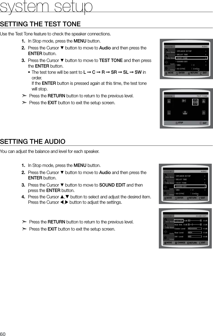 60system setupSETTING THE TEST TONEUse the Test Tone feature to check the speaker connections.In Stop mode, press the 1.  MENU button.Press the Cursor 2. % button to move to Audio and then press the ENTER button.Press the Cursor 3. % button to move to TEST TONE and then press the ENTER button.The test tone will be sent to • L ➞ C ➞ R ➞ SR ➞ SL ➞ SW in order.   If the ENTER button is pressed again at this time, the test tone will stop.d Press the RETURN button to return to the previous level.d Press the EXIT button to exit the setup screen. SETTING THE AUDIOYou can adjust the balance and level for each speaker.In Stop mode, press the 1.  MENU button.Press the Cursor 2. % button to move to Audio and then press the ENTER button.Press the Cursor 3. % button to move to SOUND EDIT and then press the ENTER button.Press the Cursor 4. , button to select and adjust the desired item. Press the Cursor , button to adjust the settings. d Press the RETURN button to return to the previous level.d Press the EXIT button to exit the setup screen.MOVE ENTER EXITRETURNSTOP EXITMOVE ENTER EXITRETURNMOVE CHANGE EXITRETURN