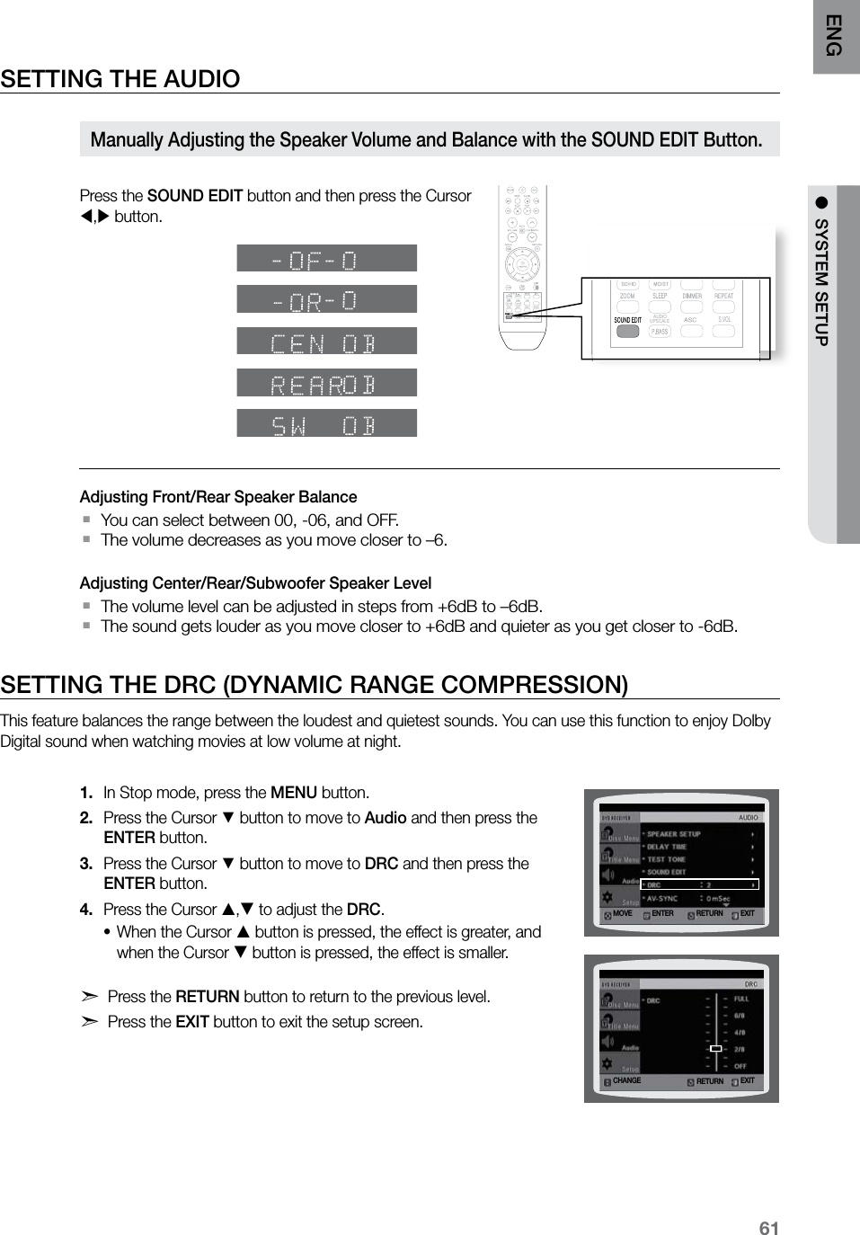 61ENG ●  SYSTEM SETUPSETTING THE AUDIO Press the SOUND EDIT button and then press the Cursor , button.Adjusting Front/Rear Speaker BalanceYou can select between 00, -06, and OFF. `The volume decreases as you move closer to –6.  `Adjusting Center/Rear/Subwoofer Speaker LevelThe volume level can be adjusted in steps from +6dB to –6dB. `The sound gets louder as you move closer to +6dB and quieter as you get closer to -6dB. `SETTING THE DRC (DYNAMIC RANGE COMPRESSION)This feature balances the range between the loudest and quietest sounds. You can use this function to enjoy Dolby Digital sound when watching movies at low volume at night.In Stop mode, press the 1.  MENU button.Press the Cursor 2. % button to move to Audio and then press the ENTER button.Press the Cursor 3. % button to move to DRC and then press the ENTER button.Press the Cursor 4. , to adjust the DRC.When the Cursor • button is pressed, the effect is greater, and when the Cursor  button is pressed, the effect is smaller. d Press the RETURN button to return to the previous level.d Press the EXIT button to exit the setup screen.Manually Adjusting the Speaker Volume and Balance with the SOUND EDIT Button.RETURNMOVE ENTER EXITCHANGE EXITRETURN  S.VOL  AUDIO  UPSCALE  S.VOL  AUDIO  UPSCALE