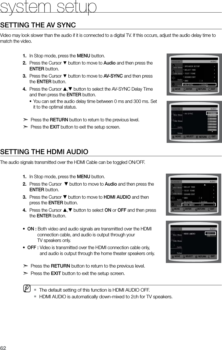 62system setupSETTING THE AV SYNCVideo may look slower than the audio if it is connected to a digital TV. If this occurs, adjust the audio delay time to match the video.In Stop mode, press the 1.  MENU button.Press the Cursor 2. % button to move to Audio and then press the ENTER button.Press the Cursor 3. % button to move to AV-SYNC and then press the ENTER button.Press the Cursor 4. , button to select the AV-SYNC Delay Time  and then press the ENTER button.You can set the audio delay time between 0 ms and 300 ms. Set •it to the optimal status. d Press the RETURN button to return to the previous level.d Press the EXIT button to exit the setup screen.SETTING THE HDMI AUDIOThe audio signals transmitted over the HDMI Cable can be toggled ON/OFF.In Stop mode, press the 1.  MENU button.Press the Cursor  2.  button to move to Audio and then press the ENTER button.Press the Cursor 3.  button to move to HDMI AUDIO and then press the ENTER button.Press the Cursor 4. , button to select ON or OFF and then press  the ENTER button. •  ON : Both video and audio signals are transmitted over the HDMI             connection cable, and audio is output through your             TV speakers only.•  OFF : Video is transmitted over the HDMI connection cable only,               and audio is output through the home theater speakers only. d Press the RETURN button to return to the previous level.d Press the EXIT button to exit the setup screen. M  The default setting of this function is HDMI AUDIO OFF. `HDMI AUDIO is automatically down-mixed to 2ch for TV speakers. `MOVE ENTER EXITRETURNMOVE SELECT EXITRETURNMOVE ENTER EXITRETURNMOVE SELECT EXITRETURN