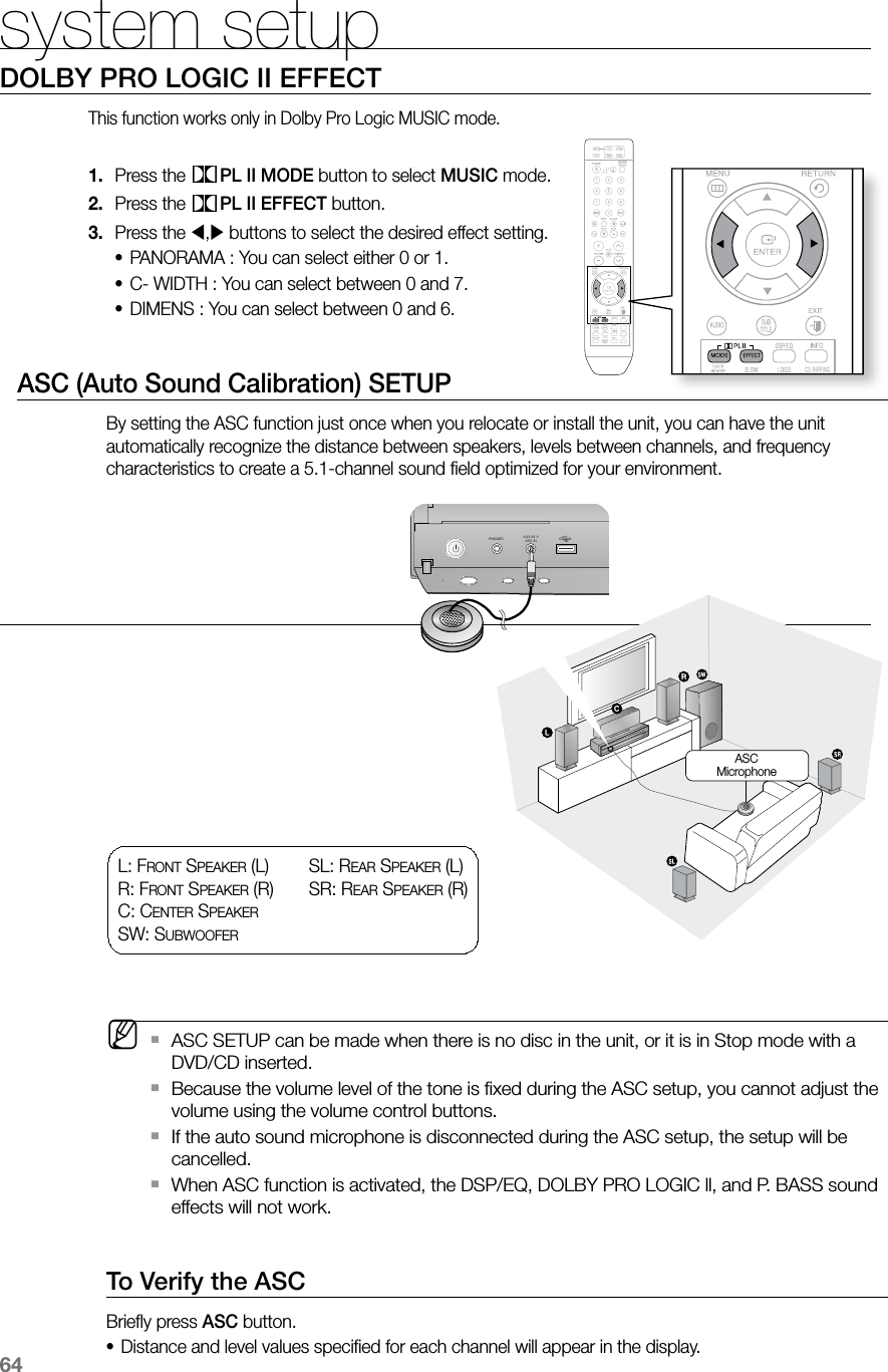 64system setup  CD RIPPING  S.VOL  AUDIO  UPSCALE  CD RIPPINGDOLBY PRO LOGIC II EFFECTThis function works only in Dolby Pro Logic MUSIC mode.Press the 1.  PL II MODE button to select MUSIC mode.Press the 2.  PL II EFFECT button.Press the 3. , buttons to select the desired effect setting.PANORAMA : You can select either 0 or 1.•C- WIDTH : You can select between 0 and 7.•DIMENS : You can select between 0 and 6.•       ASC (Auto Sound Calibration) SETUPBy setting the ASC function just once when you relocate or install the unit, you can have the unit automatically recognize the distance between speakers, levels between channels, and frequency characteristics to create a 5.1-channel sound ﬁeld optimized for your environment. M    ASC SETUP can be made when there is no disc in the unit, or it is in Stop mode with a  `DVD/CD inserted.Because the volume level of the tone is ﬁxed during the ASC setup, you cannot adjust the  `volume using the volume control buttons.If the auto sound microphone is disconnected during the ASC setup, the setup will be  `cancelled.When ASC function is activated, the DSP/EQ, DOLBY PRO LOGIC ll, and P. BASS sound  `effects will not work.To Verify the ASCBrieﬂy press ASC button.Distance and level values speciﬁed for each channel will appear in the display.•L: FR O N T  SP E A k E R  (L) R: FR O N T  SP E A k E R  (R)C: CE N T E R  SP E A k E R  SW: SU B W O O F E RSL: RE A R  SP E A k E R  (L) SR: RE A R  SP E A k E R  (R)PHONES FUNCTIONAUX IN 1/  ASC IN ASCMicrophone