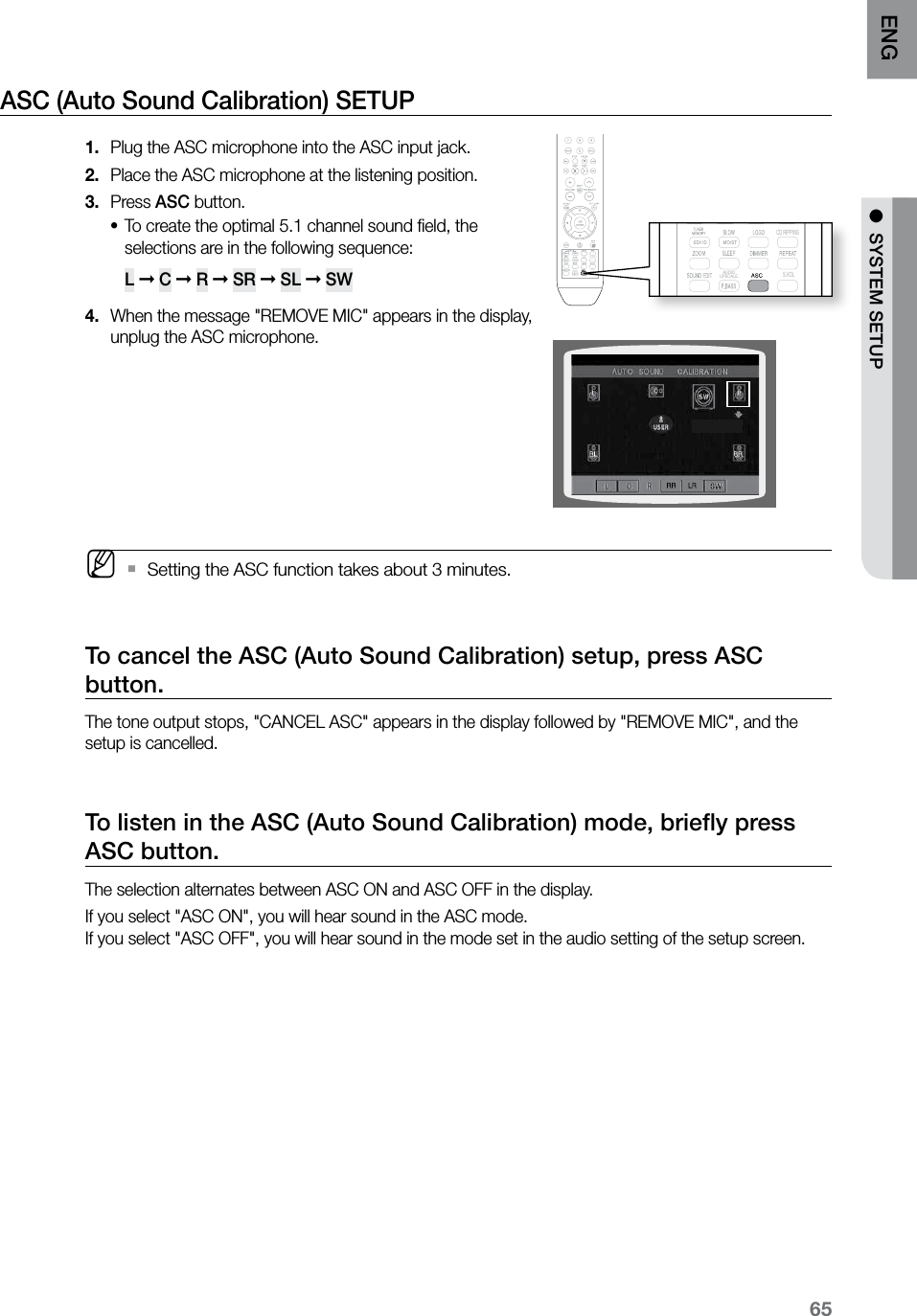 65ENG ●  SYSTEM SETUPASC (Auto Sound Calibration) SETUP Plug the ASC microphone into the ASC input jack.1. Place the ASC microphone at the listening position.2. Press 3.  ASC button.To create the optimal 5.1 channel sound ﬁeld, the •selections are in the following sequence:  L ➞ C ➞ R ➞ SR ➞ SL ➞ SW When the message &quot;REMOVE MIC&quot; appears in the display, 4. unplug the ASC microphone. M    Setting the ASC function takes about 3 minutes. `To cancel the ASC (Auto Sound Calibration) setup, press ASC button.The tone output stops, &quot;CANCEL ASC&quot; appears in the display followed by &quot;REMOVE MIC&quot;, and the setup is cancelled.To listen in the ASC (Auto Sound Calibration) mode, brieﬂy press ASC button.The selection alternates between ASC ON and ASC OFF in the display.If you select &quot;ASC ON&quot;, you will hear sound in the ASC mode. If you select &quot;ASC OFF&quot;, you will hear sound in the mode set in the audio setting of the setup screen.  CD RIPPING  S.VOL  AUDIO  UPSCALE  CD RIPPING  S.VOL  AUDIO  UPSCALE