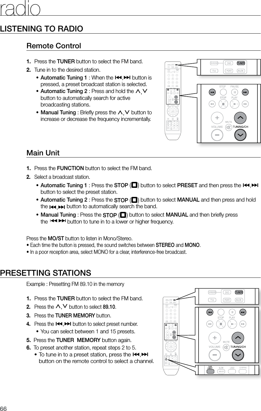 66LISTENING TO RADIORemote Control Press the1.   TUNER button to select the FM band.Tune in to the desired station.2. Automatic Tuning 1•  : When the [,] button is pressed, a preset broadcast station is selected.Automatic Tuning 2•  : Press and hold the ,,. button to automatically search for active broadcasting stations.Manual Tuning•  : Brieﬂy press the ,,. button to increase or decrease the frequency incrementally. Main Unit Press the 1.  FUNCTION button to select the FM band.Select a broadcast station2. .Automatic Tuning 1•  : Press the STOP (T) button to select PRESET and then press the [,] button to select the preset station. Automatic Tuning 2•  : Press the STOP (T) button to select MANUAL and then press and hold  the [,] button to automatically search the band.Manual Tuning•  : Press the STOP (T) button to select MANUAL and then brieﬂy press    the  button to tune in to a lower or higher frequency.Press the MO/ST button to listen in Mono/Stereo.•  Each time the button is pressed, the sound switches between STEREO and MONO.• In a poor reception area, select MONO for a clear, interference-free broadcast.PRESETTING STATIONSExample : Presetting FM 89.10 in the memory Press the 1.  TUNER button to select the FM band.Press the 2. ,,. button to select 89.10. Press the 3.  TUNER MEMORY button.Press the 4. [,] button to select preset number.You can select between 1 and 15 presets.•5.   Press the TUNER  MEMORY button again.6.   To preset another station, repeat steps 2 to 5.To tune in to a preset station, press the •[,] button on the remote control to select a channel.radio  CD RIPPING  S.VOL  AUDIO  UPSCALE  S.VOL  AUDIO  UPSCALE  CD RIPPING