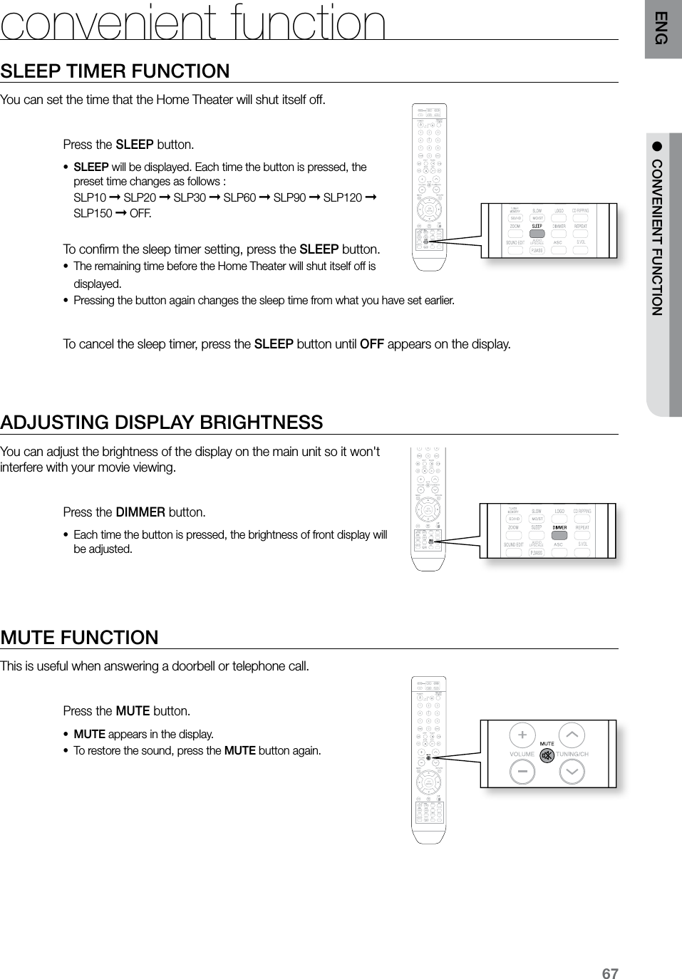 67ENGSLEEP TIMER FUNCTIONYou can set the time that the Home Theater will shut itself off.Press the SLEEP button.SLEEP•  will be displayed. Each time the button is pressed, the preset time changes as follows : SLP10 ➞ SLP20 ➞ SLP30 ➞ SLP60 ➞ SLP90 ➞ SLP120 ➞ SLP150 ➞ OFF. To conﬁrm the sleep timer setting, press the SLEEP button.The remaining time before the Home Theater will shut itself off is •displayed.Pressing the button again changes the sleep time from what you have set earlier. •  To cancel the sleep timer, press the SLEEP button until OFF appears on the display. ADJUSTING DISPLAY BRIGHTNESSYou can adjust the brightness of the display on the main unit so it won&apos;t interfere with your movie viewing.Press the DIMMER button.Each time the button is pressed, the brightness of front display will •be adjusted. MUTE FUNCTIONThis is useful when answering a doorbell or telephone call.Press the MUTE button.MUTE•  appears in the display.To restore the sound, press the • MUTE button again.convenient function  CD RIPPING  S.VOL  AUDIO  UPSCALE  CD RIPPING  S.VOL  AUDIO  UPSCALE  CD RIPPING  S.VOL  AUDIO  UPSCALE  CD RIPPING  S.VOL  AUDIO  UPSCALE  CD RIPPING  S.VOL  AUDIO  UPSCALE●  CONVENIENT FUNCTION