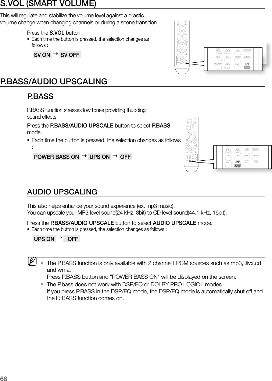 68S.VOL (SMART VOLUME)This will regulate and stabilize the volume level against a drastic  volume change when changing channels or during a scene transition.Press the S.VOL button.Each time the button is pressed, the selection changes as  •follows : SV ON    SV OFF P.BASS/AUDIO UPSCALINGP.BASSP.BASS function stresses low tones providing thudding  sound effects.Press the P.BASS/AUDIO UPSCALE button to select P.BASS mode.Each time the button is pressed, the selection changes as follows •: POWER BASS ON    UPS ON    OFF AUDIO UPSCALINGThis also helps enhance your sound experience (ex. mp3 music).  You can upscale your MP3 level sound(24 kHz, 8bit) to CD level sound(44.1 kHz, 16bit).Press the P.BASS/AUDIO UPSCALE button to select AUDIO UPSCALE mode.Each time the button is pressed, the selection changes as follows :• UPS ON      OFF  MThe P.BASS function is only available with 2 channel LPCM sources such as mp3,Divx,cd  `and wma.  Press P.BASS button and &quot;POWER BASS ON&quot; will be displayed on the screen.The P.bass does not work with DSP/EQ or DOLBY PRO LOGIC ll modes.  `If you press P.BASS in the DSP/EQ mode, the DSP/EQ mode is automatically shut off and the P. BASS function comes on.  CD RIPPING  S.VOL  CD RIPPING  S.VOL  CD RIPPING  S.VOL  CD RIPPING  S.VOL