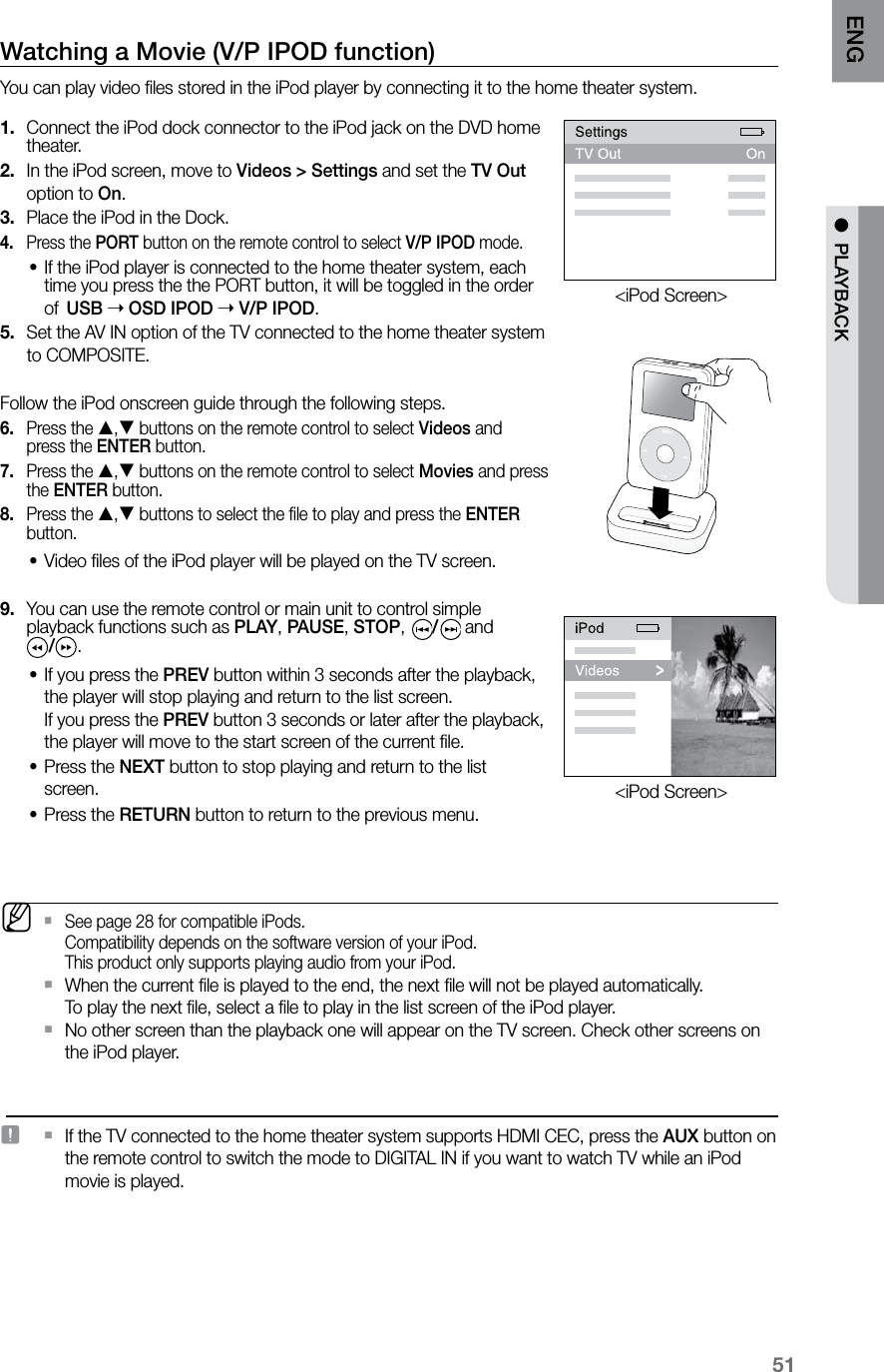 51ENG ●  PLAYBACKWatching a Movie (V/P IPOD function)You can play video ﬁles stored in the iPod player by connecting it to the home theater system. Connect the iPod dock connector to the iPod jack on the DVD home 1. theater.In the iPod screen, move to 2.  Videos &gt; Settings and set the TV Out option to On.Place the iPod in the Dock. 3. Press the 4.  PORT button on the remote control to select V/P IPOD mode.If the iPod player is connected to the home theater system, each •time you press the the PORT button, it will be toggled in the order of USB  OSD IPOD  V/P IPOD.Set the AV IN option of the TV connected to the home theater system  5. to COMPOSITE. Follow the iPod onscreen guide through the following steps.Press the 6.  , buttons on the remote control to select Videos and  press the ENTER button.Press the 7.  , buttons on the remote control to select Movies and press the ENTER button.Press the 8.  , buttons to select the ﬁle to play and press the ENTER button.Video ﬁles of the iPod player will be played on the TV screen. • You can use the remote control or main unit to control simple 9. playback functions such as PLAY, PAUSE, STOP,  / and  /.If you press the • PREV button within 3 seconds after the playback, the player will stop playing and return to the list screen.   If you press the PREV button 3 seconds or later after the playback, the player will move to the start screen of the current ﬁle.Press the • NEXT button to stop playing and return to the list screen.Press the • RETURN button to return to the previous menu.   MSee page 28 for compatible iPods.  `Compatibility depends on the software version of your iPod. This product only supports playing audio from your iPod. When the current ﬁle is played to the end, the next ﬁle will not be played automatically.   `To play the next ﬁle, select a ﬁle to play in the list screen of the iPod player.No other screen than the playback one will appear on the TV screen. Check other screens on  `the iPod player.   J If the TV connected to the home theater system supports HDMI CEC, press the  `AUX button on the remote control to switch the mode to DIGITAL IN if you want to watch TV while an iPod movie is played.&lt;iPod Screen&gt;&lt;iPod Screen&gt;