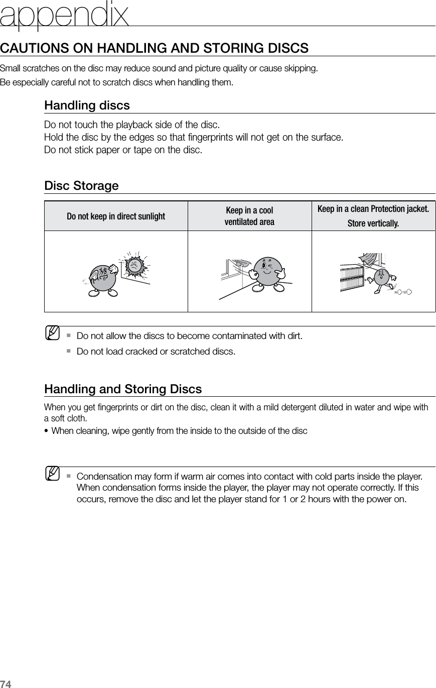 74appendixCAUTIONS ON HANDLING AND STORING DISCSSmall scratches on the disc may reduce sound and picture quality or cause skipping.Be especially careful not to scratch discs when handling them.Handling discsDo not touch the playback side of the disc.  Hold the disc by the edges so that fingerprints will not get on the surface.Do not stick paper or tape on the disc. Disc StorageDo not keep in direct sunlight Keep in a cool  ventilated areaKeep in a clean Protection jacket.Store vertically. MDo not allow the discs to become contaminated with dirt. `Do not load cracked or scratched discs.  `Handling and Storing DiscsWhen you get fingerprints or dirt on the disc, clean it with a mild detergent diluted in water and wipe with a soft cloth.When cleaning, wipe gently from the inside to the outside of the disc• MCondensation may form if warm air comes into contact with cold parts inside the player.  `When condensation forms inside the player, the player may not operate correctly. If this occurs, remove the disc and let the player stand for 1 or 2 hours with the power on.