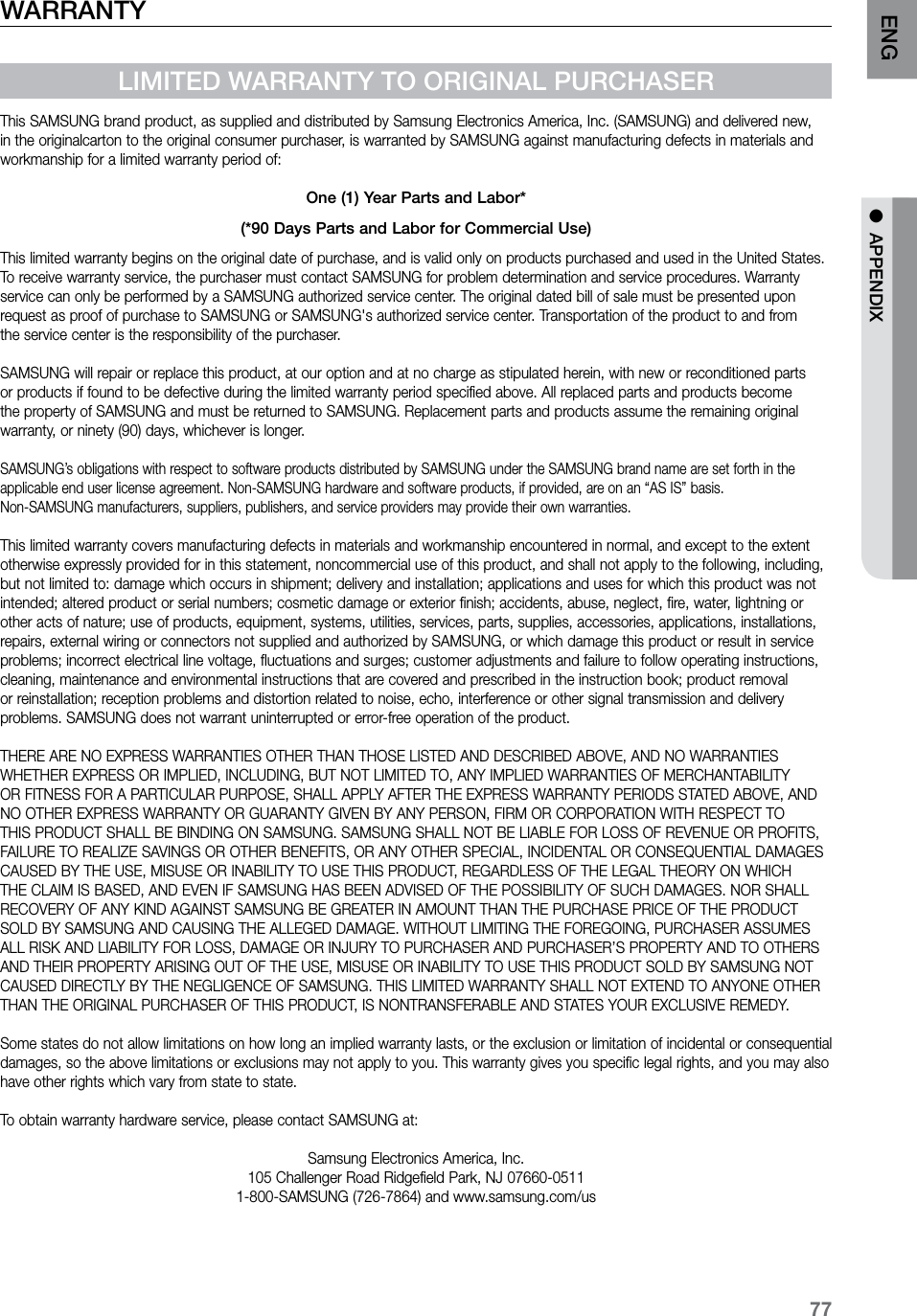 77ENG ●  APPENDIXWARRANTYLIMITED WARRANTY TO ORIGINAL PURCHASERThis SAMSUNG brand product, as supplied and distributed by Samsung Electronics America, Inc. (SAMSUNG) and delivered new, in the originalcarton to the original consumer purchaser, is warranted by SAMSUNG against manufacturing defects in materials and workmanship for a limited warranty period of:One (1) Year Parts and Labor*(*90 Days Parts and Labor for Commercial Use)This limited warranty begins on the original date of purchase, and is valid only on products purchased and used in the United States. To receive warranty service, the purchaser must contact SAMSUNG for problem determination and service procedures. Warranty service can only be performed by a SAMSUNG authorized service center. The original dated bill of sale must be presented upon request as proof of purchase to SAMSUNG or SAMSUNG&apos;s authorized service center. Transportation of the product to and from the service center is the responsibility of the purchaser.SAMSUNG will repair or replace this product, at our option and at no charge as stipulated herein, with new or reconditioned parts or products if found to be defective during the limited warranty period specified above. All replaced parts and products become the property of SAMSUNG and must be returned to SAMSUNG. Replacement parts and products assume the remaining original warranty, or ninety (90) days, whichever is longer.SAMSUNG’s obligations with respect to software products distributed by SAMSUNG under the SAMSUNG brand name are set forth in theapplicable end user license agreement. Non-SAMSUNG hardware and software products, if provided, are on an “AS IS” basis. Non-SAMSUNG manufacturers, suppliers, publishers, and service providers may provide their own warranties.This limited warranty covers manufacturing defects in materials and workmanship encountered in normal, and except to the extent otherwise expressly provided for in this statement, noncommercial use of this product, and shall not apply to the following, including, but not limited to: damage which occurs in shipment; delivery and installation; applications and uses for which this product was not intended; altered product or serial numbers; cosmetic damage or exterior finish; accidents, abuse, neglect, fire, water, lightning or other acts of nature; use of products, equipment, systems, utilities, services, parts, supplies, accessories, applications, installations, repairs, external wiring or connectors not supplied and authorized by SAMSUNG, or which damage this product or result in service problems; incorrect electrical line voltage, fluctuations and surges; customer adjustments and failure to follow operating instructions, cleaning, maintenance and environmental instructions that are covered and prescribed in the instruction book; product removal or reinstallation; reception problems and distortion related to noise, echo, interference or other signal transmission and delivery problems. SAMSUNG does not warrant uninterrupted or error-free operation of the product.THERE ARE NO EXPRESS WARRANTIES OTHER THAN THOSE LISTED AND DESCRIBED ABOVE, AND NO WARRANTIES WHETHER EXPRESS OR IMPLIED, INCLUDING, BUT NOT LIMITED TO, ANY IMPLIED WARRANTIES OF MERCHANTABILITY OR FITNESS FOR A PARTICULAR PURPOSE, SHALL APPLY AFTER THE EXPRESS WARRANTY PERIODS STATED ABOVE, AND NO OTHER EXPRESS WARRANTY OR GUARANTY GIVEN BY ANY PERSON, FIRM OR CORPORATION WITH RESPECT TO THIS PRODUCT SHALL BE BINDING ON SAMSUNG. SAMSUNG SHALL NOT BE LIABLE FOR LOSS OF REVENUE OR PROFITS, FAILURE TO REALIZE SAVINGS OR OTHER BENEFITS, OR ANY OTHER SPECIAL, INCIDENTAL OR CONSEQUENTIAL DAMAGES CAUSED BY THE USE, MISUSE OR INABILITY TO USE THIS PRODUCT, REGARDLESS OF THE LEGAL THEORY ON WHICH THE CLAIM IS BASED, AND EVEN IF SAMSUNG HAS BEEN ADVISED OF THE POSSIBILITY OF SUCH DAMAGES. NOR SHALL RECOVERY OF ANY KIND AGAINST SAMSUNG BE GREATER IN AMOUNT THAN THE PURCHASE PRICE OF THE PRODUCT SOLD BY SAMSUNG AND CAUSING THE ALLEGED DAMAGE. WITHOUT LIMITING THE FOREGOING, PURCHASER ASSUMES ALL RISK AND LIABILITY FOR LOSS, DAMAGE OR INJURY TO PURCHASER AND PURCHASER’S PROPERTY AND TO OTHERS AND THEIR PROPERTY ARISING OUT OF THE USE, MISUSE OR INABILITY TO USE THIS PRODUCT SOLD BY SAMSUNG NOT CAUSED DIRECTLY BY THE NEGLIGENCE OF SAMSUNG. THIS LIMITED WARRANTY SHALL NOT EXTEND TO ANYONE OTHER THAN THE ORIGINAL PURCHASER OF THIS PRODUCT, IS NONTRANSFERABLE AND STATES YOUR EXCLUSIVE REMEDY.Some states do not allow limitations on how long an implied warranty lasts, or the exclusion or limitation of incidental or consequential damages, so the above limitations or exclusions may not apply to you. This warranty gives you specific legal rights, and you may also have other rights which vary from state to state.To obtain warranty hardware service, please contact SAMSUNG at:Samsung Electronics America, Inc.105 Challenger Road Ridgefield Park, NJ 07660-05111-800-SAMSUNG (726-7864) and www.samsung.com/us