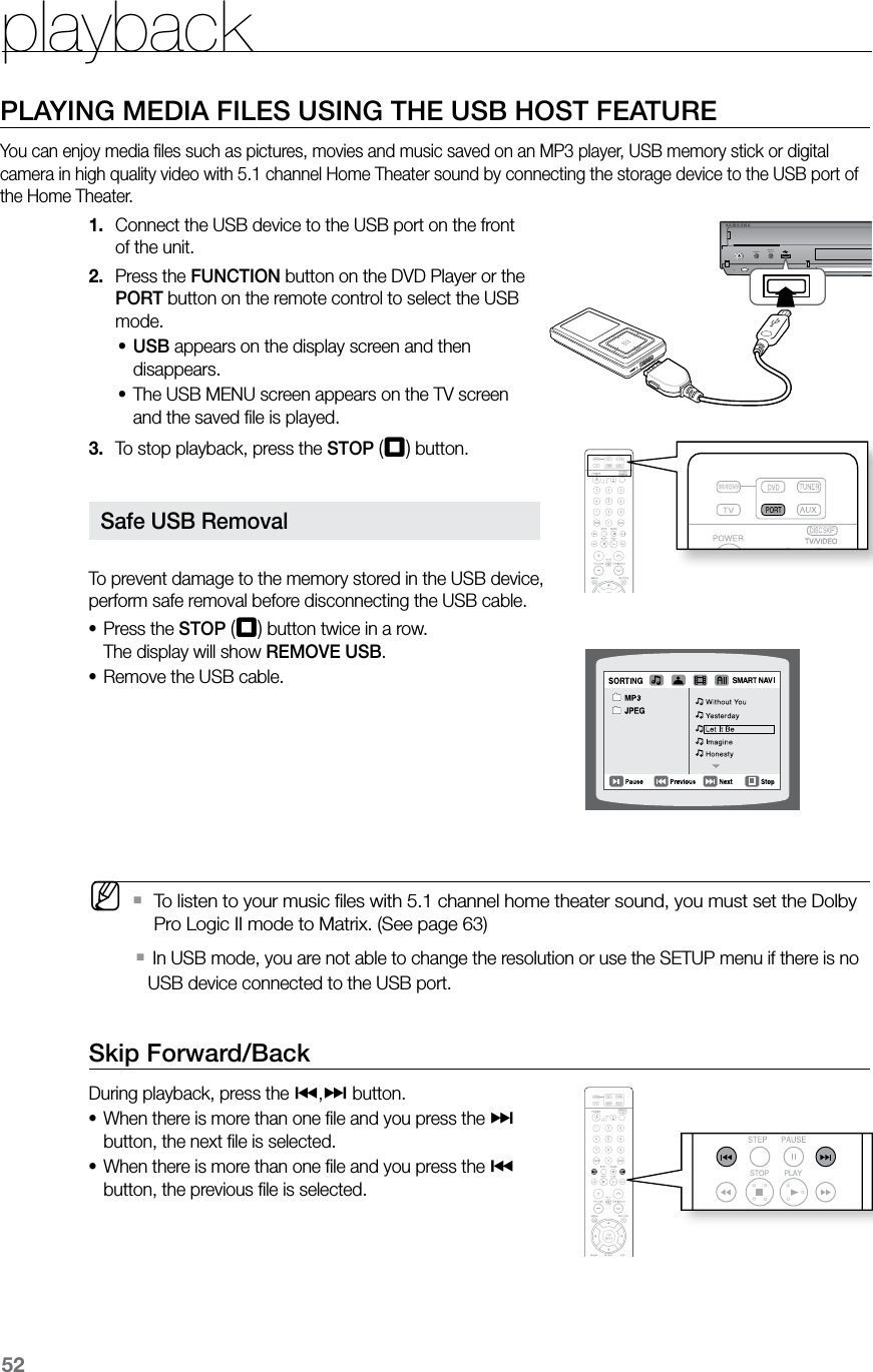 playback52PLAYING MEDIA FILES USING THE USB HOST FEATUREYou can enjoy media ﬁles such as pictures, movies and music saved on an MP3 player, USB memory stick or digital camera in high quality video with 5.1 channel Home Theater sound by connecting the storage device to the USB port of the Home Theater.Connect the USB device to the USB port on the front 1. of the unit.Press the 2.  FUNCTION button on the DVD Player or the PORT button on the remote control to select the USB mode.USB•  appears on the display screen and then disappears.The USB MENU screen appears on the TV screen •and the saved ﬁle is played.To stop playback, press the 3.  STOP (T) button.  To prevent damage to the memory stored in the USB device,  perform safe removal before disconnecting the USB cable.Press the • STOP (T) button twice in a row. The display will show REMOVE USB.Remove the USB cable.•   MTo listen to your music ﬁles with 5.1 channel home theater sound, you must set the Dolby  `Pro Logic II mode to Matrix. (See page 63)  In USB mode, you are not able to change the resolution or use the SETUP menu if there is no  `USB device connected to the USB port. Skip Forward/Back During playback, press the [,] button.When there is more than one ﬁle and you press the • ] button, the next ﬁle is selected.When there is more than one ﬁle and you press the • [ button, the previous ﬁle is selected.VOLUMEVOLUMEDISC CHANGEPHONES FUNCTIONAUX IN 1/  ASC IN  Safe USB Removal