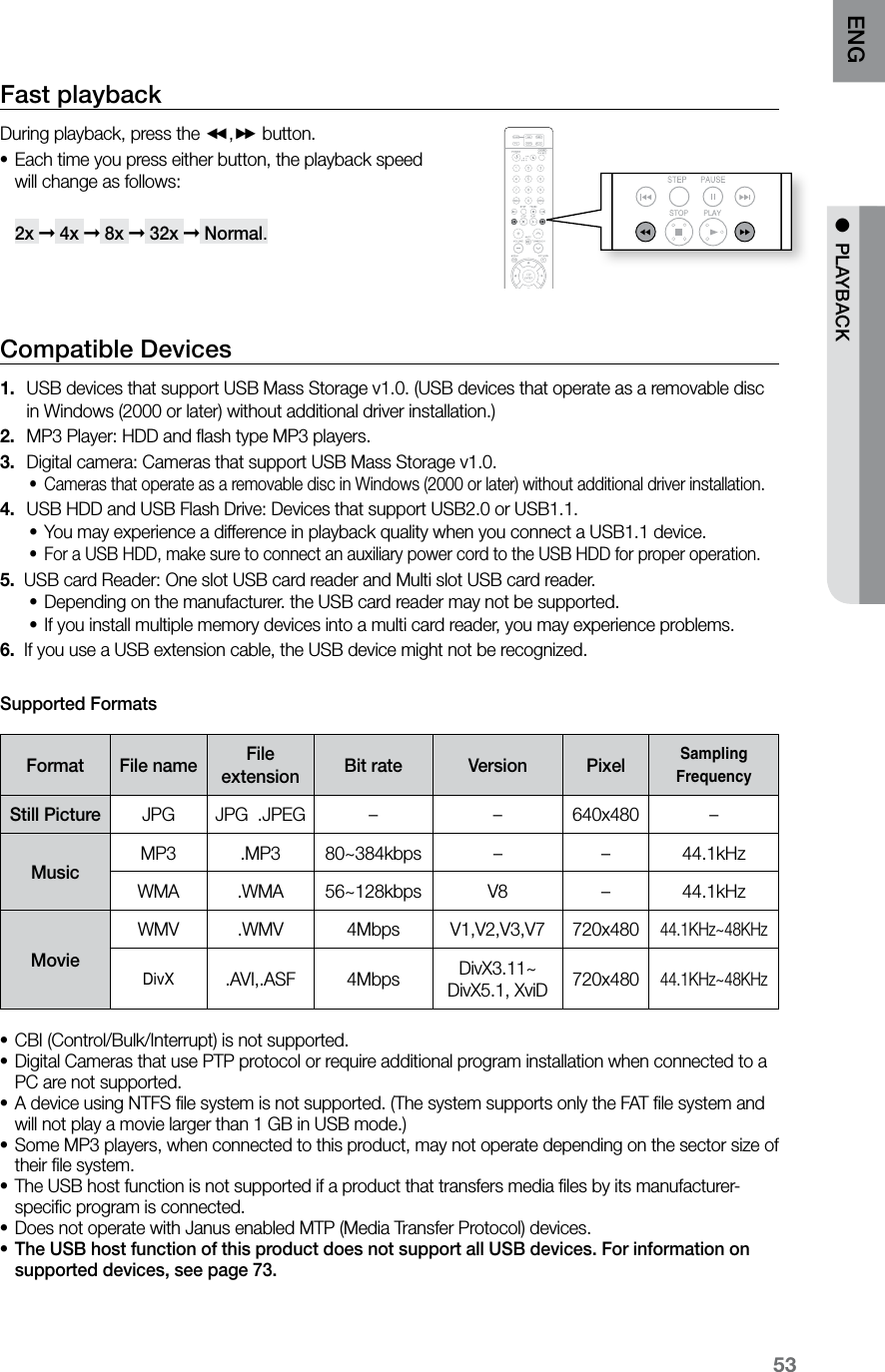 53ENG ●  PLAYBACKFast playback During playback, press the (,) button.Each time you press either button, the playback speed  •will change as follows:   2x ➞ 4x ➞ 8x ➞ 32x ➞ Normal.Compatible Devices USB devices that support USB Mass Storage v1.0. (USB devices that operate as a removable disc  1. in Windows (2000 or later) without additional driver installation.)MP3 Player: HDD and ﬂash type MP3 players.2. Digital camera: Cameras that support USB Mass Storage v1.0.3. Cameras that operate as a removable disc in Windows (2000 or later) without additional driver installation.•USB HDD and USB Flash Drive: Devices that support USB2.0 or USB1.1.4. You may experience a difference in playback quality when you connect a USB1.1 device.•For a USB HDD, make sure to connect an auxiliary power cord to the USB HDD for proper operation.•5.  USB card Reader: One slot USB card reader and Multi slot USB card reader.Depending on the manufacturer. the USB card reader may not be supported.•If you install multiple memory devices into a multi card reader, you may experience problems.•6.  If you use a USB extension cable, the USB device might not be recognized.Supported FormatsFormat File name File  extension Bit rate Version PixelSampling FrequencyStill Picture JPG JPG  .JPEG – – 640x480 –MusicMP3 .MP3 80~384kbps – – 44.1kHzWMA .WMA 56~128kbps V8 –44.1kHzMovieWMV .WMV 4Mbps V1,V2,V3,V7 720x48044.1KHz~48KHzDivX.AVI,.ASF 4Mbps DivX3.11~ DivX5.1, XviD 720x48044.1KHz~48KHzCBI (Control/Bulk/Interrupt) is not supported.•Digital Cameras that use PTP protocol or require additional program installation when connected to a •PC are not supported.  A device using NTFS ﬁle system is not supported. (The system supports only the FAT ﬁle system and •will not play a movie larger than 1 GB in USB mode.) Some MP3 players, when connected to this product, may not operate depending on the sector size of •their ﬁle system.The USB host function is not supported if a product that transfers media ﬁles by its manufacturer- •speciﬁc program is connected.  Does not operate with Janus enabled MTP (Media Transfer Protocol) devices.•The USB host function of this product does not support all USB devices. For information on •supported devices, see page 73.  CD RIPPING  S.VOL  AUDIO  UPSCALE