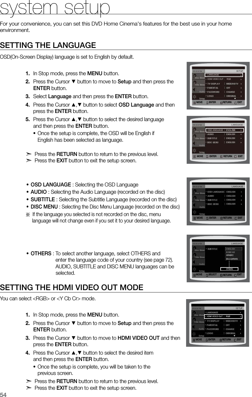 54SETTING THE LANGUAGEOSD(On-Screen Display) language is set to English by default.In Stop mode, press the 1.  MENU button.Press the Cursor 2. % button to move to Setup and then press the  ENTER button.Select 3.  Language and then press the ENTER button.Press the Cursor 4. $,% button to select OSD Language and then  press the ENTER button.Press the Cursor 5. $,% button to select the desired language  and then press the ENTER button.Once the setup is complete, the OSD will be English if  •English has been selected as language.d Press the RETURN button to return to the previous level.  d Press the EXIT button to exit the setup screen.OSD LANGUAGE•  :  Selecting the OSD LanguageAUDIO•  : Selecting the Audio Language (recorded on the disc) • SUBTITLE : Selecting the Subtitle Language (recorded on the disc) DISC MENU•  :  Selecting the Disc Menu Language (recorded on the disc)a  If the language you selected is not recorded on the disc, menu      language will not change even if you set it to your desired language. OTHERS•  : To select another language, select OTHERS and    enter the language code of your country (see page 72).    AUDIO, SUBTITLE and DISC MENU languages can be                   selected.SETTING THE HDMI VIDEO OUT MODEYou can select &lt;RGB&gt; or &lt;Y Cb Cr&gt; mode.In Stop mode, press the 1.  MENU button.Press the Cursor 2. % button to move to Setup and then press the  ENTER button.Press the Cursor 3. % button to move to HDMI VIDEO OUT and then  press the ENTER button.Press the Cursor 4. $,% button to select the desired item  and then press the ENTER button.Once the setup is complete, you will be taken to the  •previous screen.d Press the RETURN button to return to the previous level. d Press the EXIT button to exit the setup screen.system setupFor your convenience, you can set this DVD Home Cinema&apos;s features for the best use in your home environment. MOVE ENTEREXITRETURNMOVE ENTER EXITRETURNMOVE ENTER EXITRETURNMOVE SELECT EXITRETURNMOVE ENTEREXITRETURN