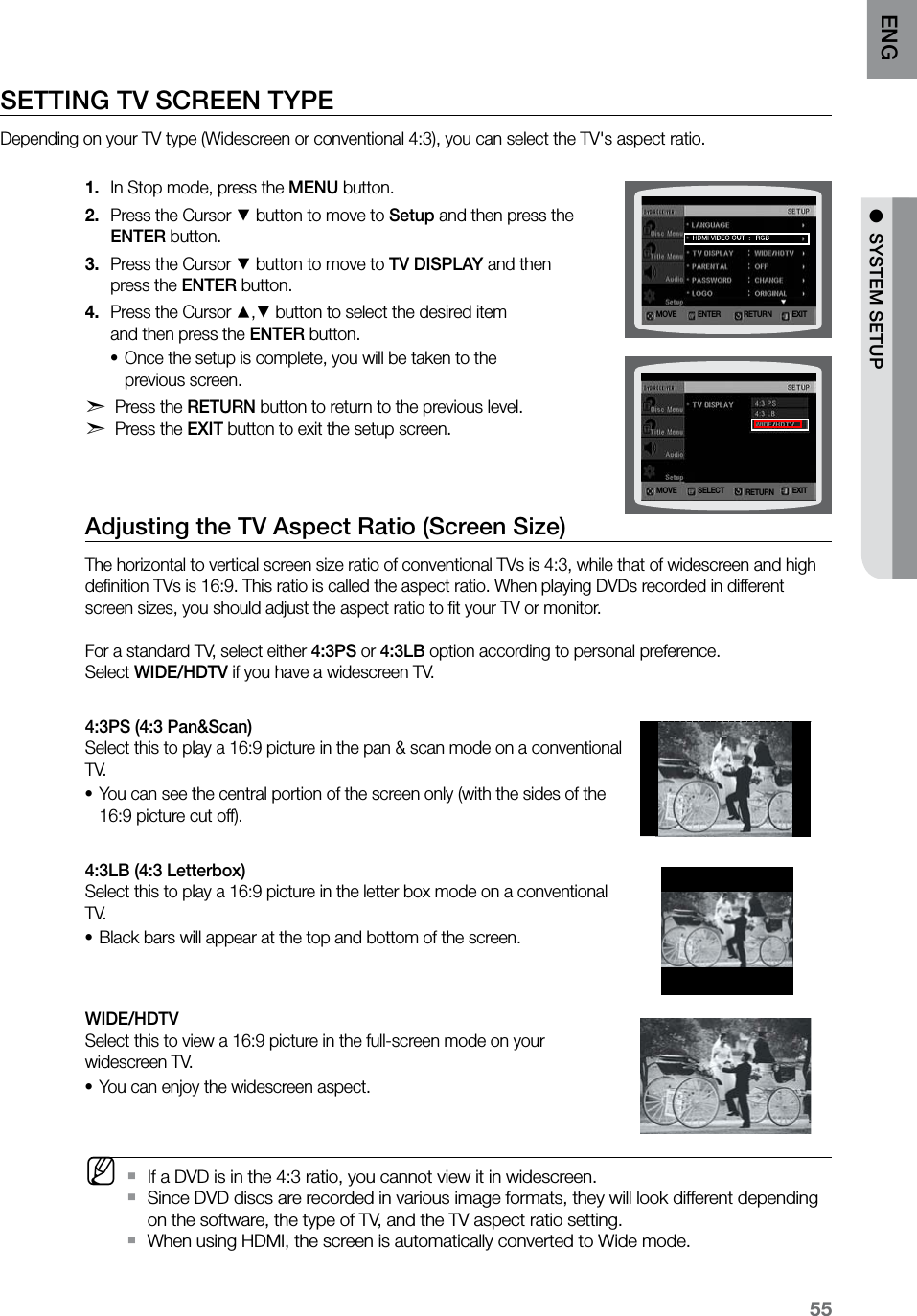 55ENG ●  SYSTEM SETUPSETTING TV SCREEN TYPE Depending on your TV type (Widescreen or conventional 4:3), you can select the TV&apos;s aspect ratio. In Stop mode, press the 1.  MENU button.Press the Cursor 2. % button to move to Setup and then press the  ENTER button.Press the Cursor 3. % button to move to TV DISPLAY and then  press the ENTER button.Press the Cursor 4. $,% button to select the desired item  and then press the ENTER button.Once the setup is complete, you will be taken to the  •previous screen.d Press the RETURN button to return to the previous level. d Press the EXIT button to exit the setup screen.Adjusting the TV Aspect Ratio (Screen Size)The horizontal to vertical screen size ratio of conventional TVs is 4:3, while that of widescreen and high deﬁnition TVs is 16:9. This ratio is called the aspect ratio. When playing DVDs recorded in different screen sizes, you should adjust the aspect ratio to ﬁt your TV or monitor.  For a standard TV, select either 4:3PS or 4:3LB option according to personal preference.  Select WIDE/HDTV if you have a widescreen TV.4:3PS (4:3 Pan&amp;Scan)  Select this to play a 16:9 picture in the pan &amp; scan mode on a conventional T V.You can see the central portion of the screen only (with the sides of the •16:9 picture cut off).4:3LB (4:3 Letterbox)  Select this to play a 16:9 picture in the letter box mode on a conventional T V.Black bars will appear at the top and bottom of the screen.•WIDE/HDTV  Select this to view a 16:9 picture in the full-screen mode on your widescreen TV.You can enjoy the widescreen aspect.• MIf a DVD is in the 4:3 ratio, you cannot view it in widescreen. `Since DVD discs are recorded in various image formats, they will look different depending  `on the software, the type of TV, and the TV aspect ratio setting.When using HDMI, the screen is automatically converted to Wide mode. `MOVE ENTER EXITRETURNMOVE SELECT EXITRETURN