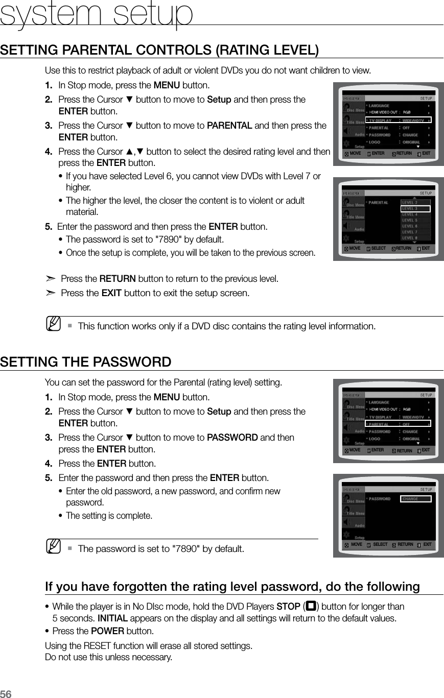 56system setupSETTING PARENTAL CONTROLS (RATING LEVEL)Use this to restrict playback of adult or violent DVDs you do not want children to view.In Stop mode, press the 1.  MENU button.Press the Cursor 2. % button to move to Setup and then press the  ENTER button.Press the Cursor 3. % button to move to PARENTAL and then press the ENTER button.Press the Cursor 4. $,% button to select the desired rating level and then press the ENTER button.If you have selected Level 6, you cannot view DVDs with Level 7 or •higher.The higher the level, the closer the content is to violent or adult •material.5.   Enter the password and then press the ENTER button.The password is set to &quot;7890&quot; by default.•Once the setup is complete, you will be taken to the previous screen. •d Press the RETURN button to return to the previous level.d Press the EXIT button to exit the setup screen. MThis function works only if a DVD disc contains the rating level information.  `SETTING THE PASSWORDYou can set the password for the Parental (rating level) setting.In Stop mode, press the 1.  MENU button.Press the Cursor 2. % button to move to Setup and then press the  ENTER button.Press the Cursor 3. % button to move to PASSWORD and then  press the ENTER button.Press the 4.  ENTER button.Enter the password and then press the 5.  ENTER button.Enter the old password, a new password, and conﬁrm new •password.The setting is complete. • MThe password is set to &quot;7890&quot; by default. `If you have forgotten the rating level password, do the followingWhile the player is in No DIsc mode, hold the DVD Players • STOP (T) button for longer than  5 seconds. INITIAL appears on the display and all settings will return to the default values.Press the • POWER button.Using the RESET function will erase all stored settings. Do not use this unless necessary.MOVE ENTER EXITRETURNMOVE SELECT EXITRETURNMOVE SELECT EXITRETURNMOVE ENTER EXITRETURN