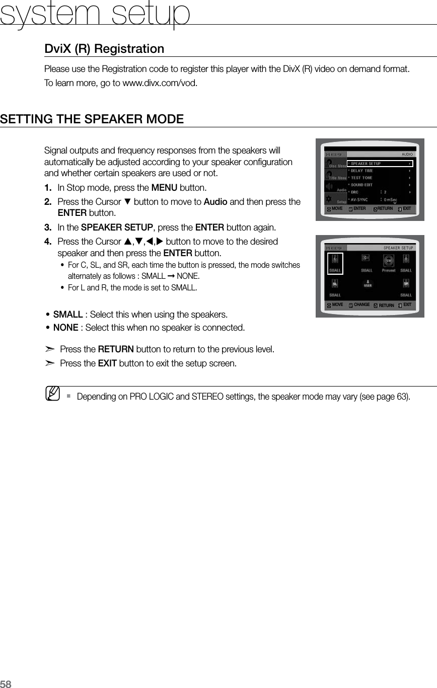 58system setupDviX (R) RegistrationPlease use the Registration code to register this player with the DivX (R) video on demand format. To learn more, go to www.divx.com/vod.SETTING THE SPEAKER MODE Signal outputs and frequency responses from the speakers will automatically be adjusted according to your speaker conﬁguration and whether certain speakers are used or not.In Stop mode, press the 1.  MENU button.Press the Cursor 2. % button to move to Audio and then press the ENTER button.In the 3.  SPEAKER SETUP, press the ENTER button again.Press the Cursor 4.  ,,, button to move to the desired speaker and then press the ENTER button. For C, SL, and SR, each time the button is pressed, the mode switches •alternately as follows : SMALL ➞ NONE.For L and R, the mode is set to SMALL.•SMALL • :  Select this when using the speakers.NONE • : Select this when no speaker is connected.d Press the RETURN button to return to the previous level.d Press the EXIT button to exit the setup screen. MDepending on PRO LOGIC and STEREO settings, the speaker mode may vary (see page 63). `MOVE ENTER EXITRETURNMOVE CHANGE EXITRETURN