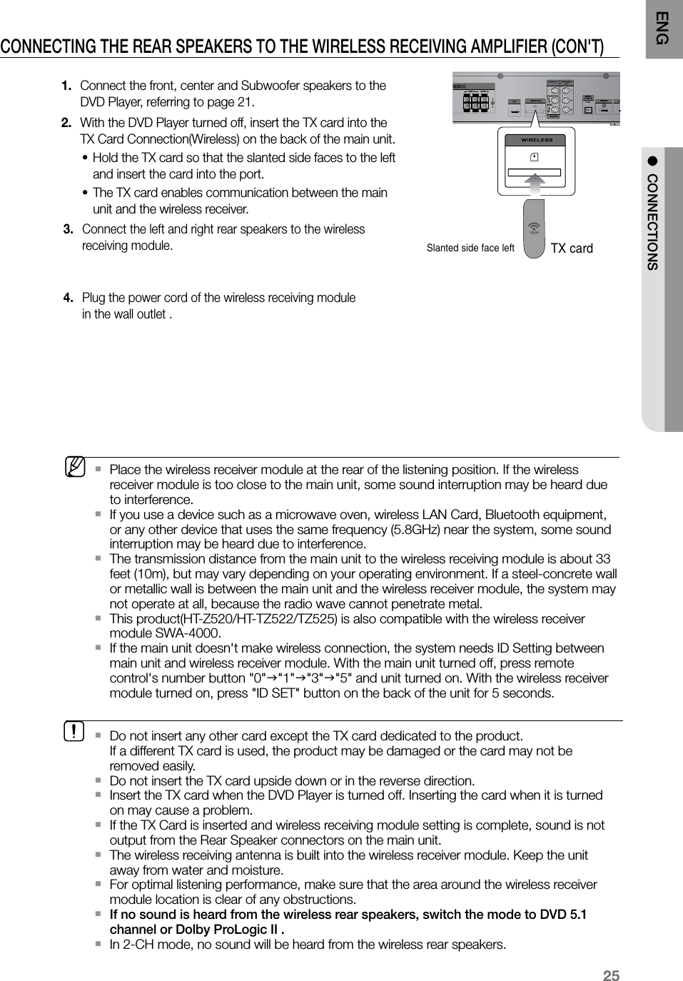 25ENG ●  CONNECTIONSCONNECTING THE REAR SPEAKERS TO THE WIRELESS RECEIVING AMPLIFIER (CON&apos;T) Connect the front, center and Subwoofer speakers to the  1. DVD Player, referring to page 21.With the DVD Player turned off, insert the TX card into the  2. TX Card Connection(Wireless) on the back of the main unit.Hold the TX card so that the slanted side faces to the left  •and insert the card into the port. The TX card enables communication between the main  •unit and the wireless receiver. Connect the left and right rear speakers to the wireless  3. receiving module. Plug the power cord of the wireless receiving module  4. in the wall outlet .    HDMI INAUDIOSlanted side face leftTX cardDo not insert any other card except the TX card dedicated to the product.    `If a different TX card is used, the product may be damaged or the card may not be removed easily.Do not insert the TX card upside down or in the reverse direction. `  Insert the TX card when the DVD Player is turned off. Inserting the card when it is turned   `on may cause a problem.If the TX Card is inserted and wireless receiving module setting is complete, sound is not  `output from the Rear Speaker connectors on the main unit. The wireless receiving antenna is built into the wireless receiver module. Keep the unit  `away from water and moisture.For optimal listening performance, make sure that the area around the wireless receiver  `module location is clear of any obstructions.If no sound is heard from the wireless rear speakers, switch the mode to DVD 5.1  `channel or Dolby ProLogic II .In 2-CH mode, no sound will be heard from the wireless rear speakers. `  MPlace the wireless receiver module at the rear of the listening position. If the wireless  `receiver module is too close to the main unit, some sound interruption may be heard due to interference.If you use a device such as a microwave oven, wireless LAN Card, Bluetooth equipment,  `or any other device that uses the same frequency (5.8GHz) near the system, some sound interruption may be heard due to interference.The transmission distance from the main unit to the wireless receiving module is about 33  `feet (10m), but may vary depending on your operating environment. If a steel-concrete wall or metallic wall is between the main unit and the wireless receiver module, the system may not operate at all, because the radio wave cannot penetrate metal.This product(HT-Z520/HT-TZ522/TZ525) is also compatible with the wireless receiver  `module SWA-4000.If the main unit doesn&apos;t make wireless connection, the system needs ID Setting between  `main unit and wireless receiver module. With the main unit turned off, press remote control&apos;s number button &quot;0&quot;&quot;1&quot;&quot;3&quot;&quot;5&quot; and unit turned on. With the wireless receiver module turned on, press &quot;ID SET&quot; button on the back of the unit for 5 seconds.