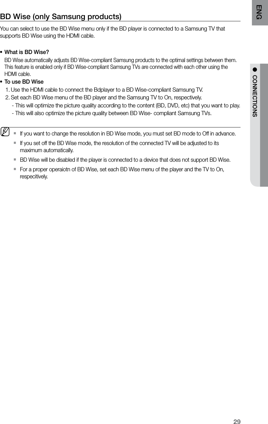 29ENG ●  CONNECTIONSBD Wise (only Samsung products)You can select to use the BD Wise menu only if the BD player is connected to a Samsung TV that supports BD Wise using the HDMI cable.What is BD Wise?•BD Wise automatically adjusts BD Wise-compliant Samsung products to the optimal settings between them.This feature is enabled only if BD Wise-compliant Samsung TVs are connected with each other using the HDMI cable.To use BD Wise•Use the HDMI cable to connect the Bdplayer to a BD Wise-compliant Samsung TV.1. Set each BD Wise menu of the BD player and the Samsung TV to On, respectively.2.      - This will optimize the picture quality according to the content (BD, DVD, etc) that you want to play.     - This will also optimize the picture quality between BD Wise- compliant Samsung TVs. MIf you want to change the resolution in BD Wise mode, you must set BD mode to Off in advance. `If you set off the BD Wise mode, the resolution of the connected TV will be adjusted to its  `maximum automatically.BD Wise will be disabled if the player is connected to a device that does not support BD Wise. `For a proper operaiotn of BD Wise, set each BD Wise menu of the player and the TV to On,  `respecitively.