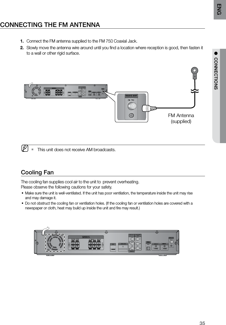 35ENG ●  CONNECTIONSCONNECTING THE FM ANTENNAConnect the FM antenna supplied to the FM 751.  Ω Coaxial Jack. Slowly move the antenna wire around until you ﬁnd a location where reception is good, then fasten it 2. to a wall or other rigid surface.  M  This unit does not receive AM broadcasts.  ` Cooling FanThe cooling fan supplies cool air to the unit to  prevent overheating.Please observe the following cautions for your safety.Make sure the unit is well-ventilated. If the unit has poor ventilation, the temperature inside the unit may rise  •and may damage it.Do not obstruct the cooling fan or ventilation holes. (If the cooling fan or ventilation holes are covered with a •newspaper or cloth, heat may build up inside the unit and ﬁre may result.)HDMI INHDMI INFM Antenna(supplied)