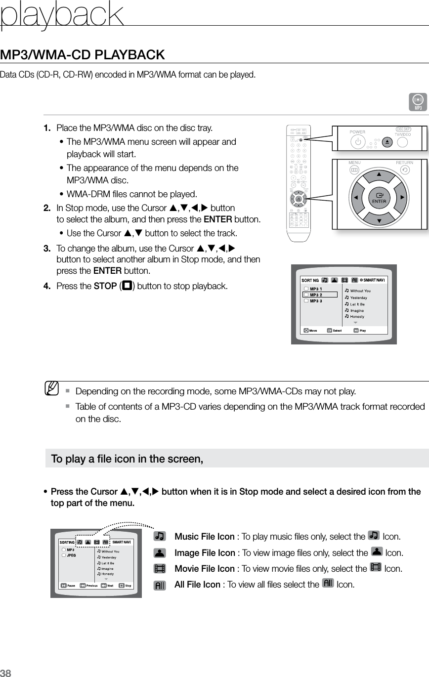 playback38MP3/WMA-CD PLAYBACKData CDs (CD-R, CD-RW) encoded in MP3/WMA format can be played.APlace the MP3/WMA disc on the disc tray.1. The MP3/WMA menu screen will appear and  •playback will start.The appearance of the menu depends on the  •MP3/WMA disc. WMA-DRM ﬁles cannot be played.•In Stop mode, use the Cursor 2.  ,,, button  to select the album, and then press the ENTER button.Use the Cursor •, button to select the track.To change the album, use the Cursor 3.  ,,,  button to select another album in Stop mode, and then press the ENTER button.Press the 4.  STOP (T) button to stop playback. MDepending on the recording mode, some MP3/WMA-CDs may not play. `Table of contents of a MP3-CD varies depending on the MP3/WMA track format recorded  `on the disc.Press the Cursor • ,,, button when it is in Stop mode and select a desired icon from the top part of the menu.   Music File Icon : To play music ﬁles only, select the   Icon. Image File Icon : To view image ﬁles only, select the   Icon. Movie File Icon : To view movie ﬁles only, select the   Icon. All File Icon : To view all ﬁles select the   Icon.To play a ﬁle icon in the screen,  CD RIPPING  S.VOL  AUDIO  UPSCALE