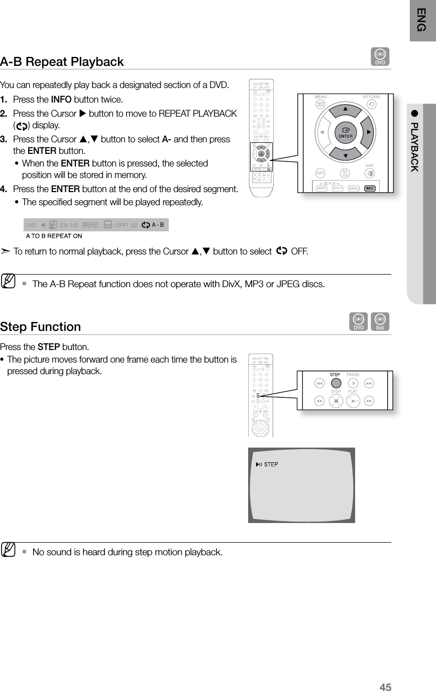 45ENG ●  PLAYBACKA-B Repeat Playback  dYou can repeatedly play back a designated section of a DVD.Press the 1.  INFO button twice.Press the Cursor 2.   button to move to REPEAT PLAYBACK () display.Press the Cursor 3.  , button to select A- and then press the ENTER button.When the • ENTER button is pressed, the selected position will be stored in memory.Press the 4.  ENTER button at the end of the desired segment.The speciﬁed segment will be played repeatedly. • A  -A -?A - BREPEAT : AÐA TO B REPEAT ONd  To return to normal playback, press the Cursor , button to select   OFF. M The A-B Repeat function does not operate with DivX, MP3 or JPEG discs. `Step Function  dDPress the STEP button.The picture moves forward one frame each time the button is •pressed during playback. MNo sound is heard during step motion playback. `  CD RIPPING  S.VOL  AUDIO  UPSCALE
