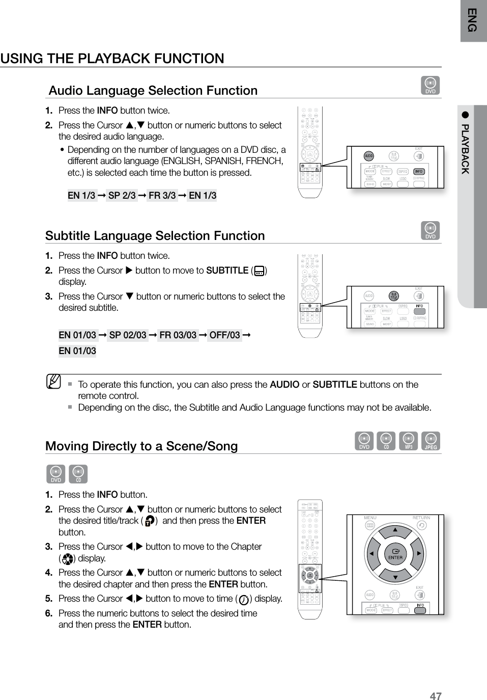47ENG ●  PLAYBACKUSING THE PLAYBACK FUNCTION Audio Language Selection Function  dPress the 1.  INFO button twice. Press the Cursor 2.  , button or numeric buttons to select the desired audio language.Depending on the number of languages on a DVD disc, a •different audio language (ENGLISH, SPANISH, FRENCH, etc.) is selected each time the button is pressed.  EN 1/3 ➞ SP 2/3 ➞ FR 3/3 ➞ EN 1/3Subtitle Language Selection Function  dPress the 1.  INFO button twice.Press the Cursor 2.   button to move to SUBTITLE ( ) display.Press the Cursor 3.   button or numeric buttons to select the desired subtitle.  EN 01/03 ➞ SP 02/03 ➞ FR 03/03 ➞ OFF/03 ➞ EN 01/03 MTo operate this function, you can also press the  `AUDIO or SUBTITLE buttons on the remote control.Depending on the disc, the Subtitle and Audio Language functions may not be available. `Moving Directly to a Scene/Song  dBAGdBPress the 1.  INFO button.Press the Cursor 2.  , button or numeric buttons to select the desired title/track ( )  and then press the ENTER button.Press the Cursor 3.  , button to move to the Chapter  () display.Press the Cursor 4.  , button or numeric buttons to select the desired chapter and then press the ENTER button.Press the Cursor 5.  , button to move to time ( ) display.Press the numeric buttons to select the desired time  6. and then press the ENTER button.    CD RIPPING  CD RIPPING  S.VOL  AUDIO  UPSCALE  CD RIPPING  S.VOL  AUDIO  UPSCALE  CD RIPPING  CD RIPPING  S.VOL  AUDIO  UPSCALE