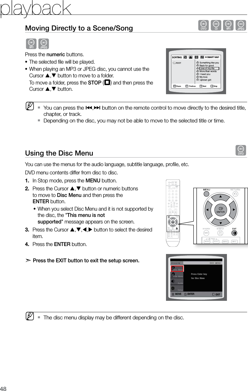 playback48Moving Directly to a Scene/Song  dBAGAGPress the numeric buttons.The selected ﬁle will be played.•When playing an MP3 or JPEG disc, you cannot use the •Cursor , button to move to a folder.  To move a folder, press the STOP (T) and then press the Cursor , button. MYou can press the  `[,] button on the remote control to move directly to the desired title, chapter, or track.Depending on the disc, you may not be able to move to the selected title or time.  `Using the Disc Menu  dYou can use the menus for the audio language, subtitle language, proﬁle, etc. DVD menu contents differ from disc to disc. In Stop mode, press the 1.  MENU button.Press the Cursor 2.  , button or numeric buttons  to move to Disc Menu and then press the  ENTER button.When you select Disc Menu and it is not supported by •the disc, the &quot;This menu is not  supported&quot; message appears on the screen.Press the Cursor 3.  ,,, button to select the desired item. Press the 4.  ENTER button.d   Press the EXIT button to exit the setup screen.       MThe disc menu display may be different depending on the disc. `ENTERMOVE EXIT