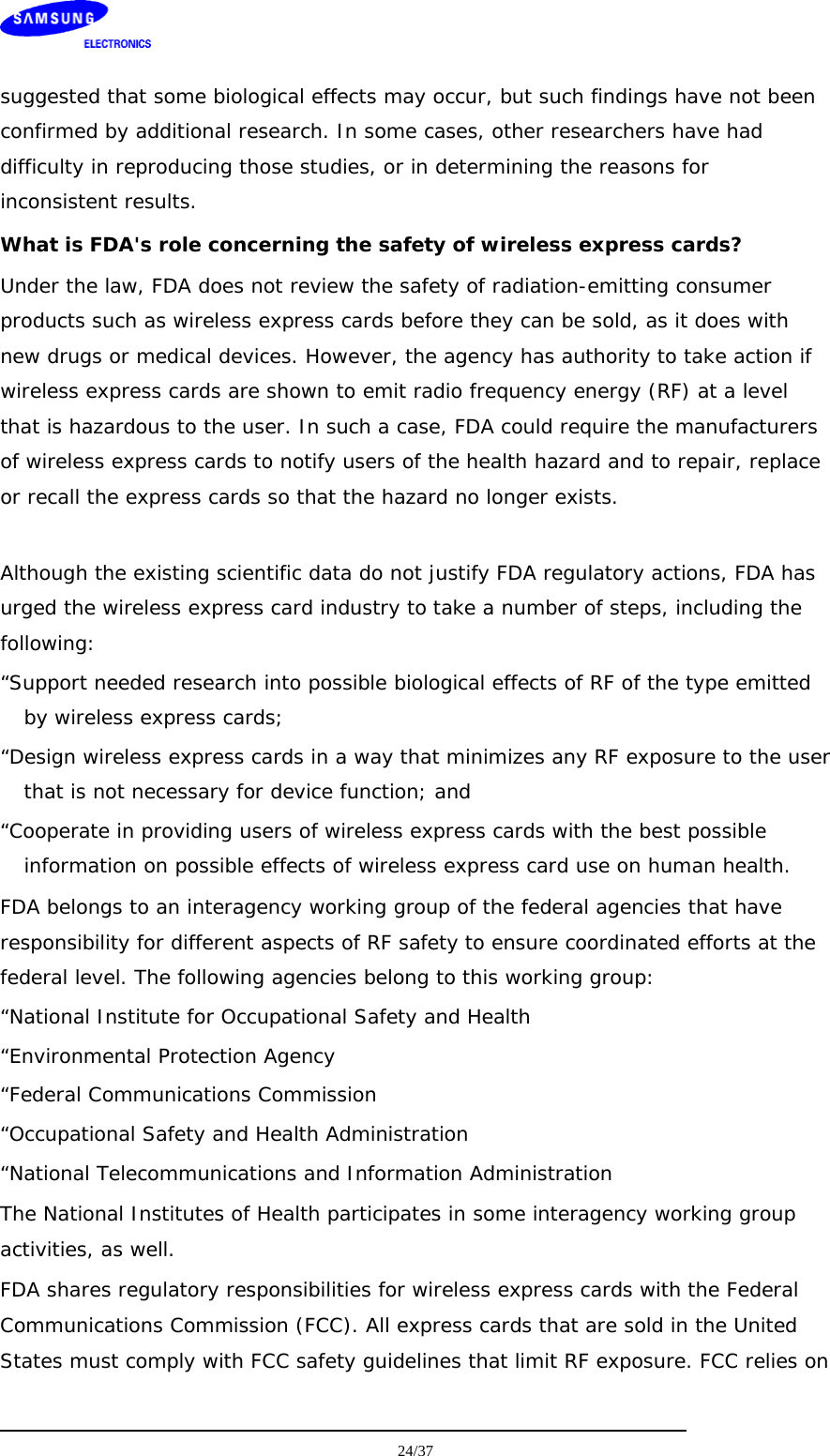    suggested that some biological effects may occur, but such findings have not been confirmed by additional research. In some cases, other researchers have had difficulty in reproducing those studies, or in determining the reasons for inconsistent results. What is FDA&apos;s role concerning the safety of wireless express cards? Under the law, FDA does not review the safety of radiation-emitting consumer products such as wireless express cards before they can be sold, as it does with new drugs or medical devices. However, the agency has authority to take action if wireless express cards are shown to emit radio frequency energy (RF) at a level that is hazardous to the user. In such a case, FDA could require the manufacturers of wireless express cards to notify users of the health hazard and to repair, replace or recall the express cards so that the hazard no longer exists.  Although the existing scientific data do not justify FDA regulatory actions, FDA has urged the wireless express card industry to take a number of steps, including the following: “Support needed research into possible biological effects of RF of the type emitted by wireless express cards; “Design wireless express cards in a way that minimizes any RF exposure to the user that is not necessary for device function; and “Cooperate in providing users of wireless express cards with the best possible information on possible effects of wireless express card use on human health. FDA belongs to an interagency working group of the federal agencies that have responsibility for different aspects of RF safety to ensure coordinated efforts at the federal level. The following agencies belong to this working group: “National Institute for Occupational Safety and Health “Environmental Protection Agency “Federal Communications Commission “Occupational Safety and Health Administration “National Telecommunications and Information Administration The National Institutes of Health participates in some interagency working group activities, as well. FDA shares regulatory responsibilities for wireless express cards with the Federal Communications Commission (FCC). All express cards that are sold in the United States must comply with FCC safety guidelines that limit RF exposure. FCC relies on  24/37  