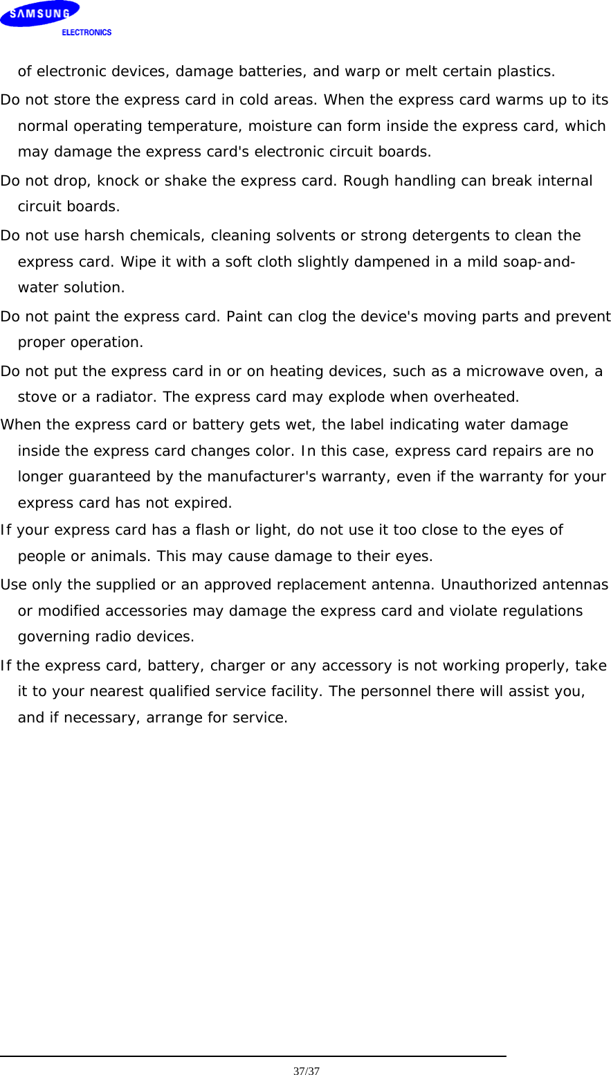    of electronic devices, damage batteries, and warp or melt certain plastics. Do not store the express card in cold areas. When the express card warms up to its normal operating temperature, moisture can form inside the express card, which may damage the express card&apos;s electronic circuit boards. Do not drop, knock or shake the express card. Rough handling can break internal circuit boards. Do not use harsh chemicals, cleaning solvents or strong detergents to clean the express card. Wipe it with a soft cloth slightly dampened in a mild soap-and-water solution. Do not paint the express card. Paint can clog the device&apos;s moving parts and prevent proper operation. Do not put the express card in or on heating devices, such as a microwave oven, a stove or a radiator. The express card may explode when overheated. When the express card or battery gets wet, the label indicating water damage inside the express card changes color. In this case, express card repairs are no longer guaranteed by the manufacturer&apos;s warranty, even if the warranty for your express card has not expired.  If your express card has a flash or light, do not use it too close to the eyes of people or animals. This may cause damage to their eyes. Use only the supplied or an approved replacement antenna. Unauthorized antennas or modified accessories may damage the express card and violate regulations governing radio devices. If the express card, battery, charger or any accessory is not working properly, take it to your nearest qualified service facility. The personnel there will assist you, and if necessary, arrange for service.    37/37  