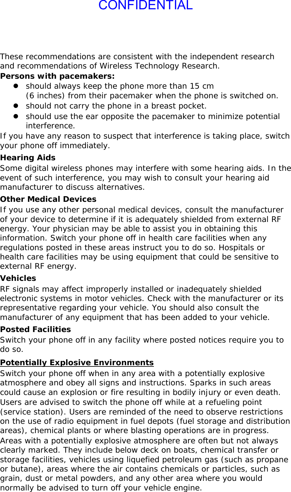 CONFIDENTIALThese recommendations are consistent with the independent research and recommendations of Wireless Technology Research. Persons with pacemakers: z should always keep the phone more than 15 cm  (6 inches) from their pacemaker when the phone is switched on. z should not carry the phone in a breast pocket. z should use the ear opposite the pacemaker to minimize potential interference. If you have any reason to suspect that interference is taking place, switch your phone off immediately. Hearing Aids Some digital wireless phones may interfere with some hearing aids. In the event of such interference, you may wish to consult your hearing aid manufacturer to discuss alternatives. Other Medical Devices If you use any other personal medical devices, consult the manufacturer of your device to determine if it is adequately shielded from external RF energy. Your physician may be able to assist you in obtaining this information. Switch your phone off in health care facilities when any regulations posted in these areas instruct you to do so. Hospitals or health care facilities may be using equipment that could be sensitive to external RF energy. Vehicles RF signals may affect improperly installed or inadequately shielded electronic systems in motor vehicles. Check with the manufacturer or its representative regarding your vehicle. You should also consult the manufacturer of any equipment that has been added to your vehicle. Posted Facilities Switch your phone off in any facility where posted notices require you to do so. Potentially Explosive Environments Switch your phone off when in any area with a potentially explosive atmosphere and obey all signs and instructions. Sparks in such areas could cause an explosion or fire resulting in bodily injury or even death. Users are advised to switch the phone off while at a refueling point (service station). Users are reminded of the need to observe restrictions on the use of radio equipment in fuel depots (fuel storage and distribution areas), chemical plants or where blasting operations are in progress. Areas with a potentially explosive atmosphere are often but not always clearly marked. They include below deck on boats, chemical transfer or storage facilities, vehicles using liquefied petroleum gas (such as propane or butane), areas where the air contains chemicals or particles, such as grain, dust or metal powders, and any other area where you would normally be advised to turn off your vehicle engine. 